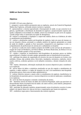 SAMU em Santa Catarina



Objetivos

O SAMU-192 terá como objetivos:
I - assegurar a escuta médica permanente para as urgências, através da Central de Regulação
Médica das Urgências, utilizando número exclusivo e gratuito;
II - operacionalizar o sistema regionalizado e hierarquizado de saúde, no que concerne às ur-
gências, equilibrando a distribuição da demanda de urgência e proporcionando resposta ade-
quada e adaptada às necessidades do cidadão, através de orientação ou pelo envio de equipes,
visando atingir todos os municípios da região de abrangência;
III - realizar a coordenação, a regulação e a supervisão médica, direta ou à distância, de todos
os atendimentos pré-hospitalares;
IV - realizar o atendimento médico pré-hospitalar de urgência, tanto em casos de traumas co-
mo em situações clínicas, prestando os cuidados médicos de urgência apropriados ao estado
de saúde do cidadão e, quando se fizer necessário, transportá-lo com segurança e com o a-
companhamento de profissionais do sistema até o ambulatório ou hospital;
V - promover a união dos meios médicos próprios do SAMU ao dos serviços de salvamento e
resgate do Corpo de Bombeiros, da Polícia Militar, da Polícia Rodoviária, da Defesa Civil ou
das Forças Armadas quando se fizer necessário;
VI - regular e organizar as transferências inter-hospitalares de pacientes graves no âmbito
macrorregional e estadual, ativando equipes apropriadas para as transferências de pacientes;
VII - participar dos planos de organização de socorros em caso de desastres ou eventos com
múltiplas vítimas, tipo acidente aéreo, ferroviário, inundações, terremotos, explosões, intoxi-
cações coletivas, acidentes químicos ou de radiações ionizantes, e demais situações de catás-
trofes;
VIII - manter, diariamente, informação atualizada dos recursos disponíveis para o atendimen-
to às urgências;
IX - prover banco de dados e estatísticas atualizados no que diz respeito a atendimentos de
urgência, a dados médicos e a dados de situações de crise e de transferência inter-hospitalar
de pacientes graves, bem como de dados administrativos;
X - realizar relatórios mensais e anuais sobre os atendimentos de urgência, transferências in-
ter-hospitalares de pacientes graves e recursos disponíveis na rede de saúde para o atendimen-
to às urgências;
XI - servir de fonte de pesquisa e extensão a instituições de ensino;
XII – identificar através do banco de dados da Central de Regulação, ações que precisam ser
desencadeadas dentro da própria área da saúde e de outros setores, como trânsito, planejamen-
to urbano, educação dentre outros.
XIII - participar da educação sanitária, proporcionando cursos de primeiros socorros à comu-
nidade e de suporte básico de vida aos serviços e organizações que atuam em urgências;
XIV - estabelecer regras para o funcionamento das centrais regionais.




                                                                                             41
 