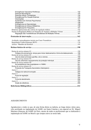 Emergências Vasculares Periféricas .....................................................................................132
        Doenças Neurológicas ..........................................................................................................133
        Doenças Infecto- Contagiosas...............................................................................................134
        Emergências Por Causas Externas .......................................................................................135
        Intoxicações..........................................................................................................................137
        Acidentes Com Animais Peçonhentos ...................................................................................138
        Afogamento ..........................................................................................................................138
        Emergências em Neonatologia..............................................................................................139
        Emergências em Gineco-Obstetrícia .....................................................................................139
        Emergências Em Psiquiatria..................................................................................................141
 Diretrizes operacionais das centrais de regulação médica: .............................................................142
 Noções de Regulação Médica em Situações de Atenção a Múltiplas Vítimas ................................155
        Regulação Das Transferências Simultâneas De Múltiplas Vítimas.........................................161
Protocolos de intervenção.................................................................................................162

 Avaliação e procedimentos iniciais nos Casos Traumáticos ...........................................................162
 Reanimação Cárdio-Pulmonar (RCP)............................................................................................176
 Asfixia - Manobra de Heimlich .....................................................................................................195
Rotinas básicas do serviço ................................................................................................198

 Rotina de serviço número 01:........................................................................................................198
        Códigos de acionamento, tempo para iniciar deslocamento e forma de deslocamento ..........198
 Rotina de serviço número 02:........................................................................................................199
        Uso de sinais luminosos (giroflex, etc) e sirenes....................................................................199
 Rotina de serviço número 03:........................................................................................................200
        Uso de uniformes e equipamentos de proteção individual......................................................200
 Rotina de serviço número 04:........................................................................................................201
        As transferência inter-hospitalares e o SAMU........................................................................201
 Rotina de serviço número 05:........................................................................................................202
        Protocolo de Transporte Aeromédico (helicóptero) ................................................................202
 Anexo 1 ........................................................................................................................................204
        Códigos de radiocomunicação ..............................................................................................204
 Anexo 2 ........................................................................................................................................206
        Ficha de regulação................................................................................................................206
 Anexo 3 ........................................................................................................................................208
        Ficha de atendimento............................................................................................................208
 Anexo 4 ........................................................................................................................................209
        Grade de referência ..............................................................................................................209
Referências Bibliográficas................................................................................................212




AGRADECIMENTO


Agradecemos a todos os que, de uma forma direta ou indireta, ao longo destes vários anos,
vêm auxiliando na implantação do SAMU em Santa Catarina e em especial ao Dr. Miguel
Martinez-Almoyna, do SAMU de Paris, mestre de todos os profissionais que se dedicaram à
implantação do SAMU no Brasil e que sempre esteve ao nosso lado.




                                                                                                                                                 V
 
