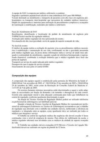 A equipe do SAV é composta por médico, enfermeiro e condutor.
Segundo o parâmetro populacional calcula-se uma ambulância SAV para 400.000hab.
Veículo destinado ao atendimento e transporte de pacientes com alto risco em urgências pré-
hospitalares ou transporte inter-hospitalar que necessitem de cuidados médicos intensivos.
Dispõe de equipamentos e materiais para realização de procedimentos complexos e avançados
de reanimação e estabilização, realizados por médico e enfermeiro


Fases do Atendimento do SAV
Recebimento, identificação e localização do pedido de atendimento de urgência pelo
TARM(Técnico auxiliar de regulação médica);
Avaliação pelo médico regulador do risco presumido do evento;
Em situações de alto risco/gravidade: envio de equipe de suporte avançado de vida;

No local do evento:
O médico da equipe realiza a avaliação do paciente e/ou os procedimentos médicos necessá-
rios à estabilização e manutenção de sua vida, confirmando ou não a gravidade presumida
pelo médico regulador que, de posse destas informações indica o serviço de saúde mais ade-
quado à continuidade do atendimento, segundo a grade de referência hierarquizada e regiona-
lizada disponível, combinada à avaliação dinâmica que o médico regulador deve fazer das
portas de urgência
Transporte ao serviço de saúde indicado pelo médico regulador.
Passagem do caso à equipe do serviço receptor
Encerramento do caso junto à Central SAMU



Composição das equipes

A composição das equipes seguirá o estabelecido pelas portarias do Ministério da Saúde nº.
2048/GM de 5 de novembro de 2002, nº. 1863/GM de 29 de setembro de 2003 e 1864/GM de
29 de setembro de 2003, assim como da Resolução do Conselho Federal de Medicina nº.
1.671/03 de 9 de julho de 2003.
        Os recursos humanos mínimos necessários estão discriminados a seguir e serão adap-
tados às necessidades em função da demanda e do tamanho e abrangência de cada central.
Existirá uma capacitação inicial e uma educação continuada para todos que trabalharem na
central de regulação, conforme igualmente discriminado à seguir.
        Na função de Técnico Auxiliar de Regulação Médica poderá ser utilizado telefonista
ou profissional de enfermagem a ser habilitado para tal.
        Quando a função de Técnico Auxiliar de Regulação Médica for executada por profis-
sional de enfermagem (Enfermeiro ou Técnico de Enfermagem) recomenda-se que o trabalho
de regulação seja alternado com o trabalho nas unidades móveis, melhorando a eficiência da
regulação e a integração entre as equipes, como igualmente deve ser realizado por todos os
médicos que integram o serviço.
        O trabalho na central de regulação médica das urgências não deverá exceder 6 horas
continuadas visto o nível de exigência do mesmo. Para efeitos de viabilização da escala, o
médico regulador alternará suas atividades com os médicos da unidade de suporte avançado
de vida.
        O Trabalho nas unidades móveis avançadas (UTI Móveis e Veículos de Ligação Me-
dicalizada) deverá ser realizado em regime de plantão de 12 horas.



                                                                                        49
 
