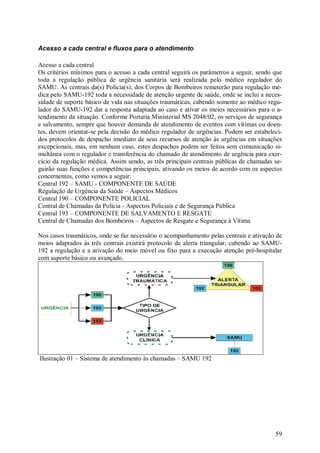 Acesso a cada central e fluxos para o atendimento

Acesso a cada central
Os critérios mínimos para o acesso a cada central seguirá os parâmetros a seguir, sendo que
toda a regulação pública de urgência sanitária será realizada pelo médico regulador do
SAMU. As centrais da(s) Polícia(s), dos Corpos de Bombeiros remeterão para regulação mé-
dica pelo SAMU-192 toda a necessidade de atenção urgente de saúde, onde se inclui a neces-
sidade de suporte básico de vida nas situações traumáticas, cabendo somente ao médico regu-
lador do SAMU-192 dar a resposta adaptada ao caso e ativar os meios necessários para o a-
tendimento da situação. Conforme Portaria Ministerial MS 2048/02, os serviços de segurança
e salvamento, sempre que houver demanda de atendimento de eventos com vítimas ou doen-
tes, devem orientar-se pela decisão do médico regulador de urgências. Podem ser estabeleci-
dos protocolos de despacho imediato de seus recursos de atenção às urgências em situações
excepcionais, mas, em nenhum caso, estes despachos podem ser feitos sem comunicação si-
multânea com o regulador e transferência do chamado de atendimento de urgência para exer-
cício da regulação médica. Assim sendo, as três principais centrais públicas de chamadas se-
guirão suas funções e competências principais, ativando os meios de acordo com os aspectos
concernentes, como vemos a seguir:
Central 192 – SAMU - COMPONENTE DE SAÚDE
Regulação de Urgência da Saúde – Aspectos Médicos
Central 190 – COMPONENTE POLICIAL
Central de Chamadas da Polícia - Aspectos Policiais e de Segurança Pública
Central 193 – COMPONENTE DE SALVAMENTO E RESGATE
Central de Chamadas dos Bombeiros – Aspectos de Resgate e Segurança à Vítima

Nos casos traumáticos, onde se faz necessário o acompanhamento pelas centrais e ativação de
meios adaptados às três centrais existirá protocolo de alerta triangular, cabendo ao SAMU-
192 a regulação e a ativação do meio móvel ou fixo para a execução atenção pré-hospitalar
com suporte básico ou avançado.




Ilustração 01 – Sistema de atendimento às chamadas – SAMU 192




                                                                                         59
 