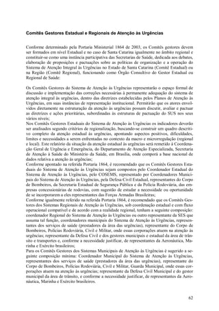 Comitês Gestores Estadual e Regionais de Atenção às Urgências


Conforme determinado pela Portaria Ministerial 1864 de 2003, os Comitês gestores devem
ser formados em nível Estadual e no caso de Santa Catarina igualmente no âmbito regional e
constituir-se como uma instância participativa das Secretarias de Saúde, dedicada aos debates,
elaboração de proposições e pactuações sobre as políticas de organização e a operação do
Sistema de Atenção Integral às Urgências no Estado de Santa Catarina (Comitê Estadual) ou
na Região (Comitê Regional), funcionando como Órgão Consultivo do Gestor Estadual ou
Regional de Saúde:

Os Comitês Gestores do Sistema de Atenção às Urgências representarão o espaço formal de
discussão e implementação das correções necessárias à permanente adequação do sistema de
atenção integral às urgências, dentro das diretrizes estabelecidas pelos Planos de Atenção às
Urgências, em suas instâncias de representação institucional. Permitirão que os atores envol-
vidos diretamente na estruturação da atenção às urgências possam discutir, avaliar e pactuar
as diretrizes e ações prioritárias, subordinadas às estruturas de pactuação do SUS nos seus
vários níveis;
Nos Comitês Gestores Estaduais do Sistema de Atenção às Urgências os indicadores deverão
ser analisados segundo critérios de regionalização, buscando-se construir um quadro descriti-
vo completo da atenção estadual às urgências, apontando aspectos positivos, dificuldades,
limites e necessidades a serem enfrentadas no contexto da macro e microrregulação (regional
e local). Este relatório da situação da atenção estadual às urgências será remetido à Coordena-
ção Geral de Urgência e Emergência, do Departamento de Atenção Especializada, Secretaria
de Atenção à Saúde do Ministério da Saúde, em Brasília, onde comporá a base nacional de
dados relativa a atenção às urgências;
Conforme apontado na referida Portaria 1864, é recomendado que os Comitês Gestores Esta-
duais do Sistema de Atenção às Urgências sejam compostos pelo Coordenador Estadual do
Sistema de Atenção às Urgências, pelo COSEMS, representado por Coordenadores Munici-
pais do Sistema de Atenção às Urgências, pela Defesa Civil Estadual, representantes do Corpo
de Bombeiros, da Secretaria Estadual de Segurança Pública e da Polícia Rodoviária, das em-
presas concessionárias de rodovias, com sugestão de estudar a necessidade ou oportunidade
de se incorporarem a eles representantes das Forças Armadas Brasileiras;
Conforme igualmente referido na referida Portaria 1864, é recomendado que os Comitês Ges-
tores dos Sistemas Regionais de Atenção às Urgências, sob coordenação estadual e com fluxo
operacional compatível e de acordo com a realidade regional, tenham a seguinte composição:
coordenador Regional do Sistema de Atenção às Urgências ou outro representante da SES que
assuma tal função, coordenadores municipais do Sistema de Atenção às Urgências, represen-
tantes dos serviços de saúde (prestadores da área das urgências), representante do Corpo de
Bombeiros, Polícias Rodoviária, Civil e Militar, onde essas corporações atuem na atenção às
urgências; representante da Defesa Civil e dos gestores municipais e estadual da área de trân-
sito e transportes e, conforme a necessidade justificar, de representantes da Aeronáutica, Ma-
rinha e Exército brasileiros;
Para os Comitês Gestores dos Sistemas Municipais de Atenção às Urgências é sugerido a se-
guinte composição mínima: Coordenador Municipal do Sistema de Atenção às Urgências,
representantes dos serviços de saúde (prestadores da área das urgências), representante do
Corpo de Bombeiros, Polícias Rodoviária, Civil e Militar, Guarda Municipal, onde essas cor-
porações atuem na atenção às urgências; representante da Defesa Civil Municipal e do gestor
municipal da área de trânsito, e conforme a necessidade justificar, de representantes da Aero-
náutica, Marinha e Exército brasileiros.


                                                                                            62
 