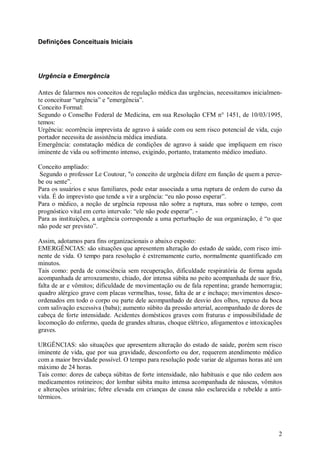Definições Conceituais Iniciais




Urgência e Emergência

Antes de falarmos nos conceitos de regulação médica das urgências, necessitamos inicialmen-
te conceituar “urgência” e "emergência”.
Conceito Formal:
Segundo o Conselho Federal de Medicina, em sua Resolução CFM n° 1451, de 10/03/1995,
temos:
Urgência: ocorrência imprevista de agravo à saúde com ou sem risco potencial de vida, cujo
portador necessita de assistência médica imediata.
Emergência: constatação médica de condições de agravo à saúde que impliquem em risco
iminente de vida ou sofrimento intenso, exigindo, portanto, tratamento médico imediato.

Conceito ampliado:
 Segundo o professor Le Coutour, "o conceito de urgência difere em função de quem a perce-
be ou sente”.
Para os usuários e seus familiares, pode estar associada a uma ruptura de ordem do curso da
vida. É do imprevisto que tende a vir a urgência: “eu não posso esperar”.
Para o médico, a noção de urgência repousa não sobre a ruptura, mas sobre o tempo, com
prognóstico vital em certo intervalo: “ele não pode esperar”. -
Para as instituições, a urgência corresponde a uma perturbação de sua organização, é “o que
não pode ser previsto”.

Assim, adotamos para fins organizacionais o abaixo exposto:
EMERGÊNCIAS: são situações que apresentem alteração do estado de saúde, com risco imi-
nente de vida. O tempo para resolução é extremamente curto, normalmente quantificado em
minutos.
Tais como: perda de consciência sem recuperação, dificuldade respiratória de forma aguda
acompanhada de arroxeamento, chiado, dor intensa súbita no peito acompanhada de suor frio,
falta de ar e vômitos; dificuldade de movimentação ou de fala repentina; grande hemorragia;
quadro alérgico grave com placas vermelhas, tosse, falta de ar e inchaço; movimentos desco-
ordenados em todo o corpo ou parte dele acompanhado de desvio dos olhos, repuxo da boca
com salivação excessiva (baba); aumento súbito da pressão arterial, acompanhado de dores de
cabeça de forte intensidade. Acidentes domésticos graves com fraturas e impossibilidade de
locomoção do enfermo, queda de grandes alturas, choque elétrico, afogamentos e intoxicações
graves.

URGÊNCIAS: são situações que apresentem alteração do estado de saúde, porém sem risco
iminente de vida, que por sua gravidade, desconforto ou dor, requerem atendimento médico
com a maior brevidade possível. O tempo para resolução pode variar de algumas horas até um
máximo de 24 horas.
Tais como: dores de cabeça súbitas de forte intensidade, não habituais e que não cedem aos
medicamentos rotineiros; dor lombar súbita muito intensa acompanhada de náuseas, vômitos
e alterações urinárias; febre elevada em crianças de causa não esclarecida e rebelde a anti-
térmicos.




                                                                                          2
 