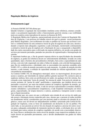 Regulação Médica de Urgência



Embasamento Legal

A Portaria GM/MS 2657/04 afirma que:
Quando tomamos a regulação das necessidades imediatas como referência, estamos conside-
rando o seu potencial organizador sobre o funcionamento geral do sistema e sua visibilidade
junto aos usuários como marcadoras de sucesso ou fracasso do SUS.
A Regulação Médica das Urgências, operacionalizada através das Centrais de Regulação Mé-
dica de Urgências, é um processo de trabalho através do qual se garante escuta permanente
pelo Médico Regulador, com acolhimento de todos os pedidos de socorro que acorrem à cen-
tral e o estabelecimento de uma estimativa inicial do grau da urgência de cada caso, desenca-
deando a resposta mais adequada e equânime a cada solicitação, monitorando continuamente
a estimativa inicial do grau de urgência até a finalização do caso e assegurando a disponibili-
dade dos meios necessários para a efetivação da resposta definitiva, de acordo com grades de
serviços previamente pactuadas, pautadas nos preceitos de regionalização e hierarquização do
sistema.
É importante lembrar que, a fim de garantir resposta efetiva às especificidades das demandas
de urgência, as grades de referência devem ser suficientemente detalhadas, levando em conta
quantidades, tipos e horários dos procedimentos ofertados, bem como a especialidade de cada
serviço, com este todo organizado em redes e linhas de atenção, com a devida hierarquização,
para fins de estabelecermos a identidade entre as necessidades dos pacientes atendidos pelo
SAMU-192 e a oferta da atenção necessária em cada momento. As grades de atenção deverão
mostrar, a cada instante, a condição de capacidade instalada do sistema regionalizado e suas
circunstâncias momentâneas.
As Centrais SAMU-192, de abrangência municipal, micro ou macrorregional, devem prever
acesso a usuários, por intermédio do número público gratuito nacional 192, exclusivo para as
urgências médicas, bem como aos profissionais de saúde, em qualquer nível do sistema, fun-
cionando como importante “porta de entrada” do sistema de saúde. Esta porta de entrada ne-
cessita, portanto, de “portas de saída” qualificadas e organizadas, que também devem estar
pactuadas e acessíveis, por meio das demais centrais do complexo regulador da atenção, ga-
rantindo acesso à rede básica de saúde, à rede de serviços especializados (consultas médicas,
exames subsidiários e procedimentos terapêuticos), à rede hospitalar (internações em leitos
gerais, especializados, de terapia intensiva e outros), assistência e transporte social e outras
que se façam necessárias.
Vale salientar que, nos casos em que a solicitação seja oriunda de um serviço de saúde que
não possui a hierarquia técnica requerida pelo caso, mesmo que o paciente já tenha recebido
um atendimento inicial, consideramos que este paciente ainda se encontra em situação de ur-
gência e, nesse caso ele deverá ser adequadamente acolhido e priorizado pela Central de Re-
gulação de Urgências, como se fosse um atendimento em domicílio ou em via publica. Por
outro lado, se esse paciente já estiver fora da situação de urgência e precisar de outros recur-
sos para a adequada continuidade do tratamento (portas de saída), a solicitação deve ser redi-
recionada para outras centrais do complexo regulador, de acordo com a necessidade observa-
da. Esses fluxos e atribuições dos vários níveis de atenção e suas respectivas unidades de exe-
cução devem ser pactuados previamente, com o devido detalhamento nas grades de oferta
regionais.



                                                                                             65
 