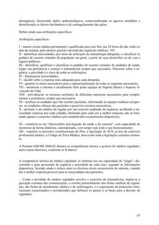 abrangência, fornecendo dados epidemiológicos, contextualizando os agravos atendidos e
identificando os fatores facilitadores e de estrangulamento das ações.

Define ainda suas atribuições específicas:

Atribuições específicas:

I - manter escuta médica permanente e qualificada para este fim, nas 24 horas do dia, todos os
dias da semana, pelo número gratuito nacional das urgências médicas: 192;
II - identificar necessidades, por meio da utilização de metodologia adequada, e classificar os
pedidos de socorro oriundos da população em geral, a partir de seus domicílios ou de vias e
lugares públicos;
III - identificar, qualificar e classificar os pedidos de socorro oriundos de unidades de saúde,
julgar sua pertinência e exercer a telemedicina sempre que necessário. Discernir sobre a ur-
gência, a gravidade e o risco de todas as solicitações;
IV - hierarquizar necessidades;
V - decidir sobre a resposta mais adequada para cada demanda;
VI - garantir os meios necessários para a operacionalização de todas as respostas necessárias;
VII - monitorar e orientar o atendimento feito pelas equipes de Suporte Básico e Suporte A-
vançado de Vida;
VIII - providenciar os recursos auxiliares de diferentes naturezas necessários para comple-
mentar a assistência, sempre que necessário;
IX - notificar as unidades que irão receber pacientes, informando às equipes médicas recepto-
ras as condições clínicas dos pacientes e possíveis recursos necessários;
X - permear o ato médico de regular por um conceito ampliado de urgência, acolhendo a ne-
cessidade expressa por cada cidadão, definindo para cada um a melhor resposta, não se limi-
tando apenas a conceitos médicos pré-estabelecidos ou protocolos disponíveis;

XI - constituir-se em “observatório privilegiado da saúde e do sistema”, com capacidade de
monitorar de forma dinâmica, sistematizada, e em tempo real, todo o seu funcionamento;
XII - respeitar os preceitos constitucionais do País, a legislação do SUS, as leis do exercício
profissional médico, o Código de Ética Médica, bem como toda a legislação correlata existen-
te.

A Portaria GM/MS 2048/02 destaca as competências técnica e gestora do médico regulador,
entre outras diretrizes, conforme se lê abaixo:


A competência técnica do médico regulador se sintetiza em sua capacidade de “julgar”, dis-
cernindo o grau presumido de urgência e prioridade de cada caso, segundo as informações
disponíveis, fazendo ainda o enlace entre os diversos níveis assistenciais do sistema, visando
dar a melhor resposta possível para as necessidades dos pacientes.

... Como a atividade do médico regulador envolve o exercício da telemedicina, impõe-se a
gravação contínua das comunicações, o correto preenchimento das fichas médicas de regula-
ção, das fichas de atendimento médico e de enfermagem, e o seguimento de protocolos insti-
tucionais consensuados e normatizados que definam os passos e as bases para a decisão do
regulador;




                                                                                             67
 