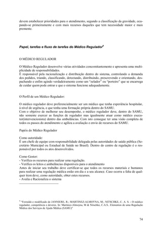 devem estabelecer prioridades para o atendimento, segundo a classificação da gravidade, ocu-
pando-se primeiramente e com mais recursos daqueles que tem necessidade maior e mais
premente.




Papel, tarefas e fluxo de tarefas do Médico Regulador4


O MÉDICO REGULADOR

O Médico Regulador desenvolve várias atividades concomitantemente e apresenta uma multi-
plicidade de responsabilidades.
É responsável pela racionalização e distribuição dentro do sistema, controlando a demanda
dos pedidos, triando, classificando, detectando, distribuindo, prescrevendo e orientando, des-
pachando e enfim agindo verdadeiramente como um “zelador” ou “porteiro” que se encarrega
de cuidar quem pode entrar e que o sistema funcione adequadamente.


O Perfil de um Médico Regulador:

O médico regulador deve preferencialmente ser um médico que tenha experiência hospitalar,
à nível de urgência, e que tenha uma formação própria dentro do SAMU.
Com o objetivo de melhorar seu desempenho, o médico regulador deve, dentro do SAMU,
não somente exercer as funções de regulador mas igualmente atuar como médico execu-
tor(intervencionista) dentro das ambulâncias. Com isto consegue ter uma visão completa de
todos os passos do atendimento e agiliza a avaliação e envio de recursos do SAMU.

Papéis do Médico Regulador

Como autoridade:
É um chefe de equipe com responsabilidade delegada pelas autoridades de saúde pública (Se-
cretário Municipal ou Estadual de Saúde no Brasil). Dentro do centro de regulação é o res-
ponsável por todos os atos desenvolvidos.

Como Gestor:
- Verifica os recursos para realizar uma regulação.
- Verifica os leitos e ambulâncias disponíveis para o atendimento
Antes de iniciar seu trabalho deve certificar-se que todos os recursos materiais e humanos
para realizar uma regulação médica estão em dia e a seu alcance. Caso ocorra a falta de qual-
quer item deve, como autoridade, obter estes recursos.
- Avalia e Racionaliza o sistema




4
  “Extraído e modificado de JANNIERE, R.; MARTINEZ-ALMOYNA, M.; NITSCHKE, C. A. S. - O médico
regulador, competência e deveres. In: Martinez-Almoyna, M & Nitschke, C.A.S.. Elementos de uma Regulação
Médica dos Serviços de Ajuda Médica (SAMU)”



                                                                                                     74
 