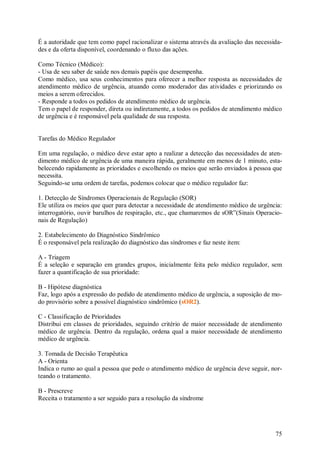 É a autoridade que tem como papel racionalizar o sistema através da avaliação das necessida-
des e da oferta disponível, coordenando o fluxo das ações.

Como Técnico (Médico):
- Usa de seu saber de saúde nos demais papéis que desempenha.
Como médico, usa seus conhecimentos para oferecer a melhor resposta as necessidades de
atendimento médico de urgência, atuando como moderador das atividades e priorizando os
meios a serem oferecidos.
- Responde a todos os pedidos de atendimento médico de urgência.
Tem o papel de responder, direta ou indiretamente, a todos os pedidos de atendimento médico
de urgência e é responsável pela qualidade de sua resposta.


Tarefas do Médico Regulador

Em uma regulação, o médico deve estar apto a realizar a detecção das necessidades de aten-
dimento médico de urgência de uma maneira rápida, geralmente em menos de 1 minuto, esta-
belecendo rapidamente as prioridades e escolhendo os meios que serão enviados à pessoa que
necessita.
Seguindo-se uma ordem de tarefas, podemos colocar que o médico regulador faz:

1. Detecção de Síndromes Operacionais de Regulação (SOR)
Ele utiliza os meios que quer para detectar a necessidade de atendimento médico de urgência:
interrogatório, ouvir barulhos de respiração, etc., que chamaremos de sOR”(Sinais Operacio-
nais de Regulação)

2. Estabelecimento do Diagnóstico Sindrômico
É o responsável pela realização do diagnóstico das síndromes e faz neste item:

A - Triagem
É a seleção e separação em grandes grupos, inicialmente feita pelo médico regulador, sem
fazer a quantificação de sua prioridade:

B - Hipótese diagnóstica
Faz, logo após a expressão do pedido de atendimento médico de urgência, a suposição de mo-
do provisório sobre a possível diagnóstico sindrômico (sOR2).

C - Classificação de Prioridades
Distribui em classes de prioridades, seguindo critério de maior necessidade de atendimento
médico de urgência. Dentro da regulação, ordena qual a maior necessidade de atendimento
médico de urgência.

3. Tomada de Decisão Terapêutica
A - Orienta
Indica o rumo ao qual a pessoa que pede o atendimento médico de urgência deve seguir, nor-
teando o tratamento.

B - Prescreve
Receita o tratamento a ser seguido para a resolução da síndrome




                                                                                         75
 