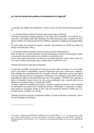 As vias de entrada dos pedidos de atendimento de urgência5




As entradas dos pedidos de atendimento se fazem através da rede de telecomunicações públi-
ca.

1. As entradas diretas se fazem através de vários canais rádio telefônicos.
O Número Nacional de Urgência Médica (15 na França, 061 na Espanha, 192 no Brasil, etc.),
específicos e protegidos pela tripla legislação das telecomunicações para os pedidos de Aten-
dimento Médico de Urgência dos Serviços Públicos responde às exigências do Segredo Médi-
co.
As outras linhas são números de telefone “normais” que pertencem ao SAMU por linhas em
número suficiente para o fluxo.

2. As entradas indiretas transitam através de outras centrais radiotelefônicas.
Rede de telefonia via rádio-operadores de telecomunicações (centrais de informações), núme-
ro nacional de chamada da polícia, dos bombeiros ou da defesa civil.
Certas redes podem retransmitir um alerta por uma linha específica (metrô, trens, aviões, na-
vios, auto-estradas, alarmes para cegos, surdos-mudos e deficientes, etc.).

Tipologia da primeira expressão do chamado

A expressão do pedido inicial pode ser um desejo ou uma ordem (eu quero ou o uso do impe-
rativo), que utiliza as modalidades cognitivas lingüísticas para que o interlocutor “obedeça”.
Esta estratégia dos requisitantes deve ser recusada e devemos repreender a pessoa que chama
com uma mensagem que leva argumentos semiológicos e/ou etiológicos para poder avaliar a
quantidade da urgência .Devemos diferenciar suas “necessidades”. O SAMU deve responder a
todos os chamados (mesmo através de uma recusa justificada), mas a resposta deve ser em
função da necessidade objetiva avaliada pelo SAMU.
A melhor expressão do pedido para acelerar a resposta é aquela que associa os dois conjuntos
de informações necessárias para a tomada da decisão: a localização e a descrição em lingua-
gem simples da semiologia sentida. É este o tipo de conteúdo de alarme ao SAMU que é ne-
cessário ensinar ao público e às escolas.

Tipologia da pessoa que pede Atendimento Médico Urgente (solicitante, localização, expres-
são da semiologia, da etiologia).




5
  “Extraído e modificado de MARTINEZ-ALMOYNA, M. & NITSCHKE, C. A. S. - Vias de entrada dos pedi-
dos de ajuda médica urgente e seu fluxo. Os diferentes solicitantes e pedidos de Auxílio Médico Urgente. In:
Martinez-Almoyna, M & Nitschke, C.A.S.. Elementos de uma Regulação Médica dos Serviços de Ajuda Médica
(SAMU)”



                                                                                                         77
 