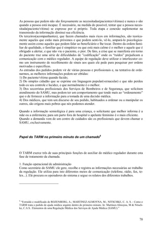 As pessoas que pedem não são forçosamente as necessitadas(pacientes/vítimas) e nunca o são
quando a pessoa está incapaz. É necessário, na medida do possível, tentar que a pessoa neces-
sitada(paciente/vítima) se expresse por si próprio. Toda etapa e conexão suplementar na
transmissão da informação diminui sua eficiência.
Os terceiros(acompanhantes), que fazem chamados mais ricos em informações, são teorica-
mente aqueles que estão mais próximos e que podem senti-lo, vê-lo, ampará-lo psicologica-
mente assim como aqueles que podem falar ao beneficiário e lhe tocar. Dentro da ordem fami-
liar de qualidade, o familiar que é simpático ou que está mais calmo é o melhor e aquele que é
obrigado a alertar, e que não viu o paciente, o pior. De fato, a crise que se manifesta em torno
do paciente traz uma série de dificuldades de ”codificação” onde os “ruídos” prejudicam a
comunicação com o médico regulador. A equipe de regulação deve utilizar o interlocutor co-
mo um instrumento de recolhimento de sinais aos quais ele pede para pesquisar por ordens
motivadas e específicas.
As entradas dos pedidos podem vir de várias pessoas e profissionais e, na tentativa de orde-
narmos, as melhores informações podem ser obtidas:
1) Do paciente/vítima quando lúcido;
2) Do simples cidadão que se exprime em linguagem popular(vernacular) e que não perdeu
todo os seu controle e lucidez, e que normalmente é o melhor.
3) Dos socorristas profissionais dos Serviços de Bombeiros e de Segurança, que solicitam
atendimento do SAMU, mas podem ter um comportamento que tende mais ao “ordenamento”
que o de fornecer a informação para a tomada de uma decisão médica.
4) Dos médicos, que tem um discurso de seu pedido, habituados a ordenar ou a manipular os
outros, são origens mais pobres que nós podemos atender.

Quando a informação semiológica é para uma criança, o solicitante que melhor informa é a
mãe ou a enfermeira; para um parto fora do hospital o apelante feminino é o mais eficiente.
Quando a demanda vem de um centro de cuidados são os profissionais que devem chamar o
SAMU, exclusivamente.



Papel do TARM no primeiro minuto de um chamado6



O TARM exerce três de suas principais funções de auxiliar do médico regulador durante esta
fase de tratamento da chamada.

1. Função operacional de administração
Como secretário do SAMU ele gere, recolhe e registra as informações necessárias ao trabalho
da regulação. Ele utiliza para isto diferentes meios de comunicação (telefone, rádio, fax, te-
lex...). Ele procura os operadores do sistema e segue os relatos dos diferentes trabalhos.




6
 “Extraído e modificado de ROZENBERG, A.; MARTINEZ-ALMOYNA, M.; NITSCHKE, C. A. S. - Como o
TARM trata o pedido de ajuda médica urgente dentro do primeiro minuto. In: Martinez-Almoyna, M & Nitsch-
ke, C.A.S.. Elementos de uma Regulação Médica dos Serviços de Ajuda Médica (SAMU).”



                                                                                                     78
 