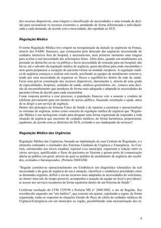 dos recursos disponíveis, uma triagem e classificação de necessidades e uma tomada de deci-
são para racionalizar os recursos existentes e, atendendo de forma diferenciada e individuali-
zada a cada demanda, de acordo com a necessidade, dar equidade ao SUS.


Regulação Médica

O termo Regulação Médica teve origem na reorganização da atenção às urgências na França,
através dos SAMU franceses, que começaram pela detecção das urgências necessitando de
cuidados intensivos fora do hospital, e necessitavam, num primeiro momento uma triagem
para avaliar a real necessidade das solicitações feitas. Além disto, quando um atendimento era
prestado no domicílio ou na via pública e havia necessidade de remoção para um hospital, não
havia, até o advento da regulação médica de urgência, quem decidisse para onde encaminhar e
nem quem preparasse a recepção do paciente/vítima na unidade receptora. A regulação médi-
ca de urgência começou a realizar esta tarefa, auxiliando as equipes de atendimento externo e,
tendo por uma necessidade de organizar os fluxos e equilibrá-los dentro da rede de saúde.
Fazia uma prévia constatação dos recursos disponíveis, diariamente e, através de uma grade
de especialidades, hospitais, unidades de saúde, médicos generalistas, etc., tomava uma deci-
são de encaminhamento que atendesse de forma mais adequada e adaptada às necessidades do
paciente/vítima de decidir para onde encaminhar.
Como resposta positiva a esse processo, a população francesa veio a assumir a conduta de
telefonar previamente para um número de acesso público, buscando orientação e ajuda, antes
de se dirigir a um serviço de urgência.
Dentro dos princípios do Sistema Único de Saúde e de maneira a estruturar e operacionalizar
os sistemas de urgência, temos como conceito de regulação médica de urgência que “Regula-
ção Médica é um neologismo criado para designar uma forma organizada de responder a toda
situação de urgência que necessite de cuidados médicos, de forma harmônica, proporcional,
equânime, de acordo com as diretrizes do SUS, evitando o uso inadequado de recursos".


Regulação Médica das Urgências

Regulação Médica das Urgências, baseada na implantação de suas Centrais de Regulação, é o
elemento ordenador e orientador dos Sistemas Estaduais de Urgência e Emergência. As Cen-
trais, estruturadas nos níveis estadual, regional e/ou municipal, organizam a relação entre os
vários serviços, qualificando o fluxo de pacientes no Sistema e geram porta de comunicação
aberta ao público em geral, através da qual os pedidos de atendimento de urgência são recebi-
dos, avaliados e hierarquizados. (Portaria 2048/GM)

“Regular constitui-se operacionalmente em Estabelecer um diagnóstico telemédico da real
necessidade e do grau de urgência de um a situação, classificar e estabelecer prioridades entre
as demandas urgentes, definir e enviar recursos mais adaptados às necessidades do solicitante,
no menor intervalo de tempo possível, acompanhar a atuação da equipe no local e providenci-
ar acesso aos serviços receptores de forma equânime dentro de um Sistema de Saúde”.

Conforme resolução do CFM 1529/98 e Portaria MS n° 2048/2002, o ato de Regular, fica
reconhecido enquanto um “ato médico”, que consiste em ajustar, sujeitando a regras, de forma
organizada, todas as respostas às situações Gestão do fluxo de oferta de cuidados médicos de
Urgência/Emergência em um município ou região, possibilitando uma racionalização dos re-




                                                                                             4
 