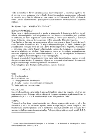Todas as solicitações devem ser repassadas ao médico regulador. O auxiliar de regulação po-
de encerrar o caso sem passar pela avaliação do médico regulador apenas quando o chamado
se resumir a um pedido de informação como: endereços de Unidades de Saúde, telefones de
outras Centrais de atendimento à população ou outros chamados não relacionados a urgências
médicas.

B - Segunda Etapa: “ABORDAGEM DO CASO”

REGULAÇÃO MÉDICA:9
Nesta etapa, o médico regulador deve avaliar a necessidade de intervenção in loco, decidir
sobre o recurso disponível mais adequado a cada caso. Levando em consideração a gravidade
de cada caso, os meios disponíveis a cada momento, a relação custo-benefício, a avaliação
tempo distância e outras variáveis presentes, podem ser geradas diferentes respostas.
Para abordagem dos casos a serem regulados, adotaremos uma nova forma de semiologia mé-
dica a distância, desenvolvida pelo Dr. Miguel Martinez-Almoyna, do SAMU da França, que
procede com a avaliação inicial do caso a partir de uma seqüência de perguntas, investigando
os sintomas e sinais a partir de expressões relatadas ou respostas fornecidas às nossas pergun-
tas pelos solicitantes ao telefone. Estas perguntas devem ser formuladas seqüencialmente,
conforme a tipologia adotada internacionalmente (A, B, C, D).Seu objetivo é estabelecer o
grau de Urgência, fundamental para o sucesso da regulação.
O grau de urgência é diretamente proporcional à gravidade, à quantidade de recursos necessá-
rios para atender o caso e à pressão social presente na cena do atendimento e inversamente
proporcional ao tempo necessário para iniciar o tratamento.
Para avaliação do grau de urgência utilizaremos a seguinte fórmula:

           U = G* A* V*
               T*
Onde:
U - Grau de urgência
G - Gravidade do caso
T - Tempo para iniciar o tratamento
A - Atenção - recursos necessários para o tratamento
V - Valor social que envolve o caso

GRAVIDADE:
É possível quantificar a gravidade do caso pelo telefone, através de perguntas objetivas que
caracterizem o caso. Podemos utilizar critérios de cruzes ou numéricos, sendo estes últimos os
preferenciais (0, 1, 2, 3, 4). É de salientar que morte é de gravidade “zero”.

TEMPO:
Trata-se da utilização do conhecimento dos intervalos de tempo aceitáveis entre o início dos
sintomas e o início do tratamento. Quanto menor o tempo exigido, maior a urgência. Nas
transferências inter-hospitalares, com o atendimento inicial já realizado, esta avaliação deve
ser mais cuidadosa, para evitar precipitações. Podemos utilizar critérios numéricos (0, 1, 2, 3,




9
 Extraído e modificado de Martinez-Almoyna, M & Nitsch-ke, C.A.S.. Elementos de uma Regulação Médica
dos Serviços de Ajuda Médica (SAMU).”



                                                                                                 86
 