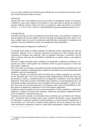 4), ou o tempo estimado (em minutos) para resolução do caso de maneira que proteja o paci-
ente/vítima de possíveis danos ou morte.

ATENÇÃO:
 Quanto maior for a necessidade de recursos envolvidos no atendimento inicial e no tratamen-
to definitivo, maior será a urgência. Este subfator é o que mais influi na decisão de transferir o
paciente. Podemos utilizar critérios de cruzes ou numéricos, sendo estes últimos os preferen-
ciais (0, 1, 2, 3, 4). O “zero” refere-se a impossibilidade de prestar atendimento (morte, etc.).


VALOR SOCIAL:
A pressão social que envolve o atendimento inicial pode muitas vezes justificar o aumento do
grau de urgência de um caso simples. Este fator não pode ser negligenciado, pois muitas vezes
uma comoção social no local do atendimento pode dificultar a prestação de atendimento de
urgência. É de pouca influência, porém, nas transferências inter-hospitalares.

O Estabelecimento do Diagnóstico Sindrômico:10

O chamado pode chegar ao médico regulador de diferentes formas, dependendo do relato do
solicitante. Algumas vezes o solicitante apresenta um conjunto de sinais isolados que não
constituem de imediato uma síndrome. Cabe ao regulador interrogar o solicitante a fim de
obter os demais sinais que lhe possibilitem estabelecê-la ou mesmo chegar a uma hipótese
diagnóstica.
Para que o médico regulador possa estabelecer um diagnóstico sindrômico à distância, é ne-
cessário que utilize o interrogatório do solicitante através do qual ele pesquisa os sinais que
irão compor a Síndrome.
Neste novo tipo de semiologia, a percepção do médico tradicionalmente construída através de
seus próprios sentidos é substituída pelos sentidos do informante, que serão interpretados pelo
regulador a partir do interrogatório.
Assim, por exemplo, um solicitante aflito ao telefone diz ao médico regulador que seu famili-
ar está “passando mal”. Esta é uma expressão muito freqüentemente utilizada pelo leigo que
não permite ao médico o estabelecimento de um diagnóstico sindrômico ou de uma hipótese
diagnóstica. Pode tratar-se desde um distúrbio neuro-vegetativo ou uma hipoglicemia leve, até
uma parada cardíaca, passando por uma enormidade de processos patológicos. Caberá ao mé-
dico fazer uma série de questionamentos, investigando outros sinais que possibilitem o esta-
belecimento do diagnóstico sindrômico e/ou de uma hipótese diagnóstica.
Lembramos alguns exemplos de sinais a serem pesquisados a fim de estabelecer o diagnóstico
sindrômico: ausência de resposta aos estímulos, ausência de movimentos respiratórios detec-
táveis no epigástrio, ausência de pulso, etc.
Tomemos um outro exemplo: um solicitante relata ao telefone que seu familiar está “desmai-
ado”. Tentaremos então investigar alguns sinais, conforme fluxograma a seguir, perguntando
ao solicitante se o paciente responde a estímulo doloroso, se tem movimentos respiratórios, se
ele sente pulso, etc. Caso todas as respostas sejam negativas: não existe resposta à dor, não se
vêem movimentos respiratórios, pode-se, a partir deste interrogatório, chegar à hipótese diag-




10
  “Extraído de “Manual de Regulação Médica de Urgências. Ministério da Saúde. Em fase de publicação. Outu-
bro de 2005”



                                                                                                       87
 