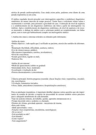 nóstica de parada cardiorespiratória. Caso ainda exista pulso, podemos estar diante de uma
parada respiratória ou um coma.

O médico regulador deverá proceder com interrogatório específico e estabelecer diagnóstico
sindrômico no menor intervalo de tempo possível. Tentar fazer o solicitante relatar calma e
sucintamente o ocorrido, para presumir a gravidade do caso. A detecção do nível de urgência
e o estabelecimento de um diagnóstico sindrômico são feitos a partir do interrogatório via
telefone. Após o estabelecimento do diagnóstico sindrômico, do nível de urgência e do recur-
so necessário, o diálogo do médico com o solicitante poderá ser complementado, em linhas
gerais, com os itens que habitualmente compõe um interrogatório médico:

1.Análise dos sinais e sintomas referidos ou relatados pelo informante;

Análise de sinais:
•Dados objetivos - tudo aquilo que é verificado no paciente, através dos sentidos do informan-
te;
•Respiração (facilidade, dificuldade, ausência, ruídos);
•Cor da vítima (cianose, palidez);
•Movimentos (espontâneos, restritos, involuntários);
•Nível de consciência;
•Estado geral (bom, regular ou mal);
•Sudorese fria.

Análise de um sintoma:
•Modo do aparecimento (súbito ou gradual)
•Intensidade (forte, fraco, moderado)
•Localização e irradiação da dor
•Fatores desencadeantes e concomitantes


2.Queixa principal, história pregressa resumida: checar funções vitais: respiratórias, circulató-
rias, neurológicas;
3.Evolução, tratamentos iniciados;
4.Sexo, Idade, antecedentes (tratamentos e hospitalizações anteriores);


Para as patologias traumáticas, é importante detalhar algumas outras questões que são impor-
tantes na tomada de decisão a respeito da necessidade de acionar também outros parceiros
para o adequado atendimento de cada demanda:
•Tipo de acidente (trânsito, de trabalho, quedas, agressões interpessoais etc.);
•Tempo decorrido entre o acidente e o chamado;
•Número de vítimas, gravidade aparente - mecanismo de trauma;
•Para cada vítima:
-Idade aproximada e sexo;
-Funções vitais (respiratórias, circulatórias, neurológicas);
-Ele se move?
-Está acordado ou não?
-Está falando?
-Como respira?
-Tem sangramento?



                                                                                              88
 