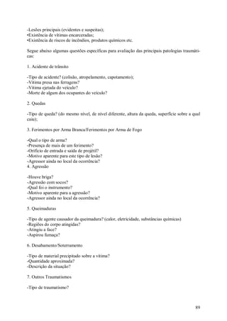 -Lesões principais (evidentes e suspeitas);
•Existência de vítimas encarceradas;
•Existência de riscos de incêndios, produtos químicos etc.

Segue abaixo algumas questões específicas para avaliação das principais patologias traumáti-
cas:

1. Acidente de trânsito

-Tipo de acidente? (colisão, atropelamento, capotamento);
-Vítima presa nas ferragens?
-Vítima ejetada do veículo?
-Morte de algum dos ocupantes do veículo?

2. Quedas

-Tipo de queda? (do mesmo nível, de nível diferente, altura da queda, superfície sobre a qual
caiu);

3. Ferimentos por Arma Branca/Ferimentos por Arma de Fogo

-Qual o tipo de arma?
-Presença de mais de um ferimento?
-Orifício de entrada e saída de projétil?
-Motivo aparente para este tipo de lesão?
-Agressor ainda no local da ocorrência?
4. Agressão

-Houve briga?
-Agressão com socos?
-Qual foi o instrumento?
-Motivo aparente para a agressão?
-Agressor ainda no local da ocorrência?

5. Queimaduras

-Tipo de agente causador da queimadura? (calor, eletricidade, substâncias químicas)
-Regiões do corpo atingidas?
-Atingiu a face?
-Aspirou fumaça?

6. Desabamento/Soterramento

-Tipo de material precipitado sobre a vítima?
-Quantidade aproximada?
-Descrição da situação?

7. Outros Traumatismos

-Tipo de traumatismo?



                                                                                          89
 