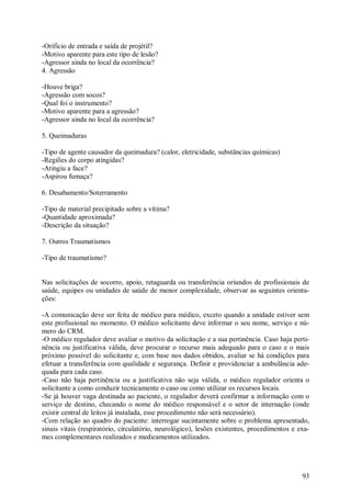 -Orifício de entrada e saída de projétil?
-Motivo aparente para este tipo de lesão?
-Agressor ainda no local da ocorrência?
4. Agressão

-Houve briga?
-Agressão com socos?
-Qual foi o instrumento?
-Motivo aparente para a agressão?
-Agressor ainda no local da ocorrência?

5. Queimaduras

-Tipo de agente causador da queimadura? (calor, eletricidade, substâncias químicas)
-Regiões do corpo atingidas?
-Atingiu a face?
-Aspirou fumaça?

6. Desabamento/Soterramento

-Tipo de material precipitado sobre a vítima?
-Quantidade aproximada?
-Descrição da situação?

7. Outros Traumatismos

-Tipo de traumatismo?


Nas solicitações de socorro, apoio, retaguarda ou transferência oriundos de profissionais de
saúde, equipes ou unidades de saúde de menor complexidade, observar as seguintes orienta-
ções:

-A comunicação deve ser feita de médico para médico, exceto quando a unidade estiver sem
este profissional no momento. O médico solicitante deve informar o seu nome, serviço e nú-
mero do CRM.
-O médico regulador deve avaliar o motivo da solicitação e a sua pertinência. Caso haja perti-
nência ou justificativa válida, deve procurar o recurso mais adequado para o caso e o mais
próximo possível do solicitante e, com base nos dados obtidos, avaliar se há condições para
efetuar a transferência com qualidade e segurança. Definir e providenciar a ambulância ade-
quada para cada caso.
-Caso não haja pertinência ou a justificativa não seja válida, o médico regulador orienta o
solicitante a como conduzir tecnicamente o caso ou como utilizar os recursos locais.
-Se já houver vaga destinada ao paciente, o regulador deverá confirmar a informação com o
serviço de destino, checando o nome do médico responsável e o setor de internação (onde
existir central de leitos já instalada, esse procedimento não será necessário).
-Com relação ao quadro do paciente: interrogar sucintamente sobre o problema apresentado,
sinais vitais (respiratório, circulatório, neurológico), lesões existentes, procedimentos e exa-
mes complementares realizados e medicamentos utilizados.




                                                                                             93
 
