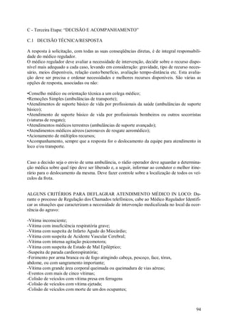C - Terceira Etapa: “DECISÃO E ACOMPANHAMENTO”

C.1 DECISÃO TÉCNICA/RESPOSTA

A resposta à solicitação, com todas as suas conseqüências diretas, é de integral responsabili-
dade do médico regulador.
O médico regulador deve avaliar a necessidade de intervenção, decidir sobre o recurso dispo-
nível mais adequado a cada caso, levando em consideração: gravidade, tipo de recurso neces-
sário, meios disponíveis, relação custo/benefício, avaliação tempo-distância etc. Esta avalia-
ção deve ser precisa e ordenar necessidades e melhores recursos disponíveis. São várias as
opções de resposta, associadas ou não:

•Conselho médico ou orientação técnica a um colega médico;
•Remoções Simples (ambulâncias de transporte);
•Atendimentos de suporte básico de vida por profissionais da saúde (ambulâncias de suporte
básico);
•Atendimento de suporte básico de vida por profissionais bombeiros ou outros socorristas
(viaturas de resgate);
•Atendimentos médicos terrestres (ambulâncias de suporte avançado);
•Atendimentos médicos aéreos (aeronaves de resgate aeromédico);
•Acionamento de múltiplos recursos;
•Acompanhamento, sempre que a resposta for o deslocamento da equipe para atendimento in
loco e/ou transporte.


Caso a decisão seja o envio de uma ambulância, o rádio operador deve aguardar a determina-
ção médica sobre qual tipo deve ser liberado e, a seguir, informar ao condutor o melhor itine-
rário para o deslocamento da mesma. Deve fazer controle sobre a localização de todos os veí-
culos da frota.


ALGUNS CRITÉRIOS PARA DEFLAGRAR ATENDIMENTO MÉDICO IN LOCO: Du-
rante o processo de Regulação dos Chamados telefônicos, cabe ao Médico Regulador Identifi-
car as situações que caracterizam a necessidade de intervenção medicalizada no local da ocor-
rência do agravo:

-Vítima inconsciente;
-Vítima com insuficiência respiratória grave;
-Vítima com suspeita de Infarto Agudo do Miocárdio;
-Vítima com suspeita de Acidente Vascular Cerebral;
-Vítima com intensa agitação psicomotora;
-Vítima com suspeita de Estado de Mal Epiléptico;
-Suspeita de parada cardiorespiratória;
-Ferimento por arma branca ou de fogo atingindo cabeça, pescoço, face, tórax,
abdome, ou com sangramento importante;
-Vítima com grande área corporal queimada ou queimadura de vias aéreas;
-Eventos com mais de cinco vítimas;
-Colisão de veículos com vítima presa em ferragens
-Colisão de veículos com vítima ejetada;
-Colisão de veículos com morte de um dos ocupantes;



                                                                                           94
 