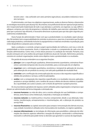 terceiro setor – não confundir com setor primário (agricultura), secundário (indústria) e terci-
ário (serviços).
O administrador, com base nos objetivos organizacionais, avalia os diversos fatores e desenvolve
as estratégias necessárias para alcançá-los. No entanto, esse profissional não tem apenas função teórica,
ele é responsável pela implantação de tudo o que planejou e, portanto, vai organizar, ou seja, definir e
adequar a empresa, por meio de programas e métodos de trabalho, para executar o planejado. Porém,
para que o processo seja eficiente, é necessário direcionar as pessoas para que elas ajam segundo pro-
cedimentos estabelecidos.
Outra função do administrador é fazer com que a produtividade e os resultados sejam alcança-
dos. Ele também terá a responsabilidade de controlar os processos e, para isso, é necessário que fiscalize
cada etapa produtiva, controlando inclusive os equipamentos e materiais envolvidos na produção, para
evitar desperdícios e prejuízos para a empresa.
Após a avaliação e o controle, sempre surgem oportunidades de melhoria e, com isso, o ciclo de
produtividade se inicia novamente. Assim, é importante o estudo e a compreensão de cada uma das
funções administrativas. Como visto, o início desse processo é a avaliação do mercado. Portanto, esse
estudo começará com uma análise das principais tendências atuais de mercado. Administrar, portanto,
consiste em conduzir organizações, tendo como objetivo maior a produtividade e os resultados.
Por gestão de recursos entendem-se as seguintes funções:
planejar:::: com a especificação qualitativa, dimensionamento quantitativo, estimativas finan-
ceiras e previsões temporais dos recursos envolvidos, para a consecução de um objetivo;
organizar:::: com a otimização quantitativa, econômica e temporal da aplicação de recursos,
para obtenção de um produto ou serviço, com zelo pela qualidade do resultado final;
controlar:::: com a verificação da correta aplicação dos recursos e dos requisitos especificados e
obtidos dos produtos e serviços, conforme planejados;
avaliar:::: com a comparação dos requisitos especificados e os resultados (recursos aplicados,
produtos e serviços obtidos), com a análise de causas e efeitos de desvios relativos à qualida-
de, à quantidade, aos custos e prazos, com o intuito de aprimorar o próprio processo.
Os recursos básicos geradores de riqueza a serem utilizados pelas organizações e empresas e que
devem ser administrados de forma integrada e otimizada são:
recursos::: humanos: ou mão-de-obra, com a correta utilização de suas habilidades e compe-
tências, tanto físicas como intelectuais, induzindo a motivação ao trabalho;
recursos::: naturais: ou matéria-prima e insumos componentes; desde a sua obtenção, trata-
mento, transformação, armazenamentos e movimentações, até a obtenção do produto ou
serviço final;
recursos::: financeiros: ou capital; necessário para compra e remuneração dos demais recursos,
cuja unidade monetária é utilizada como mensuradora de resultados, no regime capitalista;
recursos::: informacionais: ou tecnologias de informação; para possibilitar a obtenção de infor-
mações dos diversos aspectos referentes à atuação da empresa, construindo o conhecimento
necessário e suficiente para poder tomar as decisões que garantam o sucesso da organização.
10 | Gestão das Funções Organizacionais
Esse material é parte integrante do Aulas Particulares on-line do IESDE BRASIL S/A,
mais informações www.aulasparticularesiesde.com.br
 