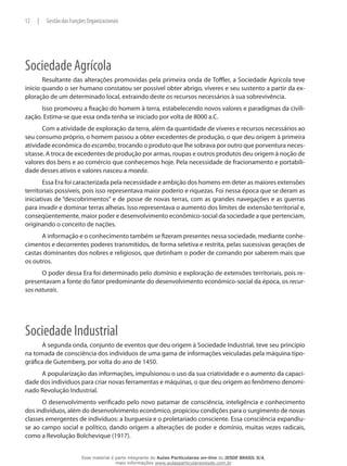 Sociedade Agrícola
Resultante das alterações promovidas pela primeira onda de Toffler, a Sociedade Agrícola teve
início quando o ser humano constatou ser possível obter abrigo, víveres e seu sustento a partir da ex-
ploração de um determinado local, extraindo deste os recursos necessários à sua sobrevivência.
Isso promoveu a fixação do homem à terra, estabelecendo novos valores e paradigmas da civili-
zação. Estima-se que essa onda tenha se iniciado por volta de 8000 a.C.
Com a atividade de exploração da terra, além da quantidade de víveres e recursos necessários ao
seu consumo próprio, o homem passou a obter excedentes de produção, o que deu origem à primeira
atividade econômica do escambo, trocando o produto que lhe sobrava por outro que porventura neces-
sitasse. A troca de excedentes de produção por armas, roupas e outros produtos deu origem à noção de
valores dos bens e ao comércio que conhecemos hoje. Pela necessidade de fracionamento e portabili-
dade desses ativos e valores nasceu a moeda.
Essa Era foi caracterizada pela necessidade e ambição dos homens em deter as maiores extensões
territoriais possíveis, pois isso representava maior poderio e riquezas. Foi nessa época que se deram as
iniciativas de “descobrimentos” e de posse de novas terras, com as grandes navegações e as guerras
para invadir e dominar terras alheias. Isso representava o aumento dos limites de extensão territorial e,
conseqüentemente, maior poder e desenvolvimento econômico-social da sociedade a que pertenciam,
originando o conceito de nações.
A informação e o conhecimento também se fizeram presentes nessa sociedade, mediante conhe-
cimentos e decorrentes poderes transmitidos, de forma seletiva e restrita, pelas sucessivas gerações de
castas dominantes dos nobres e religiosos, que detinham o poder de comando por saberem mais que
os outros.
O poder dessa Era foi determinado pelo domínio e exploração de extensões territoriais, pois re-
presentavam a fonte do fator predominante do desenvolvimento econômico-social da época, os recur-
sos naturais.
Sociedade Industrial
A segunda onda, conjunto de eventos que deu origem à Sociedade Industrial, teve seu princípio
na tomada de consciência dos indivíduos de uma gama de informações veiculadas pela máquina tipo-
gráfica de Gutemberg, por volta do ano de 1450.
A popularização das informações, impulsionou o uso da sua criatividade e o aumento da capaci-
dade dos indivíduos para criar novas ferramentas e máquinas, o que deu origem ao fenômeno denomi-
nado Revolução Industrial.
O desenvolvimento verificado pelo novo patamar de consciência, inteligência e conhecimento
dos indivíduos, além do desenvolvimento econômico, propiciou condições para o surgimento de novas
classes emergentes de indivíduos: a burguesia e o proletariado consciente. Essa consciência expandiu-
se ao campo social e político, dando origem a alterações de poder e domínio, muitas vezes radicais,
como a Revolução Bolchevique (1917).
12 | Gestão das Funções Organizacionais
Esse material é parte integrante do Aulas Particulares on-line do IESDE BRASIL S/A,
mais informações www.aulasparticularesiesde.com.br
 