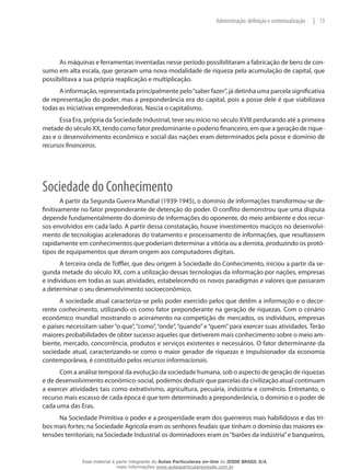13|Administração: definição e contextualização
As máquinas e ferramentas inventadas nesse período possibilitaram a fabricação de bens de con-
sumo em alta escala, que geraram uma nova modalidade de riqueza pela acumulação de capital, que
possibilitava a sua própria reaplicação e multiplicação.
A informação, representada principalmente pelo“saber fazer”, já detinha uma parcela significativa
de representação do poder, mas a preponderância era do capital, pois a posse dele é que viabilizava
todas as iniciativas empreendedoras. Nascia o capitalismo.
Essa Era, própria da Sociedade Industrial, teve seu início no século XVIII perdurando até a primeira
metade do século XX, tendo como fator predominante o poderio financeiro, em que a geração de rique-
zas e o desenvolvimento econômico e social das nações eram determinados pela posse e domínio de
recursos financeiros.
Sociedade do Conhecimento
A partir da Segunda Guerra Mundial (1939-1945), o domínio de informações transformou-se de-
finitivamente no fator preponderante de detenção do poder. O conflito demonstrou que uma disputa
depende fundamentalmente do domínio de informações do oponente, do meio ambiente e dos recur-
sos envolvidos em cada lado. A partir dessa constatação, houve investimentos maciços no desenvolvi-
mento de tecnologias aceleradoras do tratamento e processamento de informações, que resultassem
rapidamente em conhecimentos que poderiam determinar a vitória ou a derrota, produzindo os protó-
tipos de equipamentos que deram origem aos computadores digitais.
A terceira onda de Toffler, que deu origem à Sociedade do Conhecimento, iniciou a partir da se-
gunda metade do século XX, com a utilização dessas tecnologias da informação por nações, empresas
e indivíduos em todas as suas atividades, estabelecendo os novos paradigmas e valores que passaram
a determinar o seu desenvolvimento socioeconômico.
A sociedade atual caracteriza-se pelo poder exercido pelos que detêm a informação e o decor-
rente conhecimento, utilizando-os como fator preponderante na geração de riquezas. Com o cenário
econômico mundial mostrando o acirramento na competição de mercados, os indivíduos, empresas
e países necessitam saber “o que”, “como”, “onde”, “quando”e “quem”para exercer suas atividades. Terão
maiores probabilidades de obter sucesso aqueles que detiverem mais conhecimento sobre o meio am-
biente, mercado, concorrência, produtos e serviços existentes e necessários. O fator determinante da
sociedade atual, caracterizando-se como o maior gerador de riquezas e impulsionador da economia
contemporânea, é constituído pelos recursos informacionais.
Com a análise temporal da evolução da sociedade humana, sob o aspecto de geração de riquezas
e de desenvolvimento econômico-social, podemos deduzir que parcelas da civilização atual continuam
a exercer atividades tais como extrativismo, agricultura, pecuária, indústria e comércio. Entretanto, o
recurso mais escasso de cada época é que tem determinado a preponderância, o domínio e o poder de
cada uma das Eras.
Na Sociedade Primitiva o poder e a prosperidade eram dos guerreiros mais habilidosos e das tri-
bos mais fortes; na Sociedade Agrícola eram os senhores feudais que tinham o domínio das maiores ex-
tensões territoriais; na Sociedade Industrial os dominadores eram os“barões da indústria”e banqueiros,
Esse material é parte integrante do Aulas Particulares on-line do IESDE BRASIL S/A,
mais informações www.aulasparticularesiesde.com.br
 