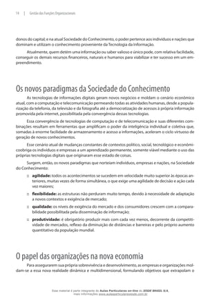 donos do capital; e na atual Sociedade do Conhecimento, o poder pertence aos indivíduos e nações que
dominam e utilizam o conhecimento proveniente da Tecnologia da Informação.
Atualmente, quem detém uma informação ou saber valioso e único pode, com relativa facilidade,
conseguir os demais recursos financeiros, naturais e humanos para viabilizar e ter sucesso em um em-
preendimento.
Os novos paradigmas da Sociedade do Conhecimento
As tecnologias de informações digitais geram novos negócios e moldam o cenário econômico
atual, com a computação e telecomunicação permeando todas as atividades humanas, desde a popula-
rização da telefonia, da televisão e da fotografia até a democratização de acessos à própria informação
promovida pela internet, possibilitada pela convergência dessas tecnologias.
Essa convergência de tecnologias de computação e de telecomunicação e suas diferentes com-
binações resultam em ferramentas que amplificam o poder da inteligência individual e coletiva que,
somadas à enorme facilidade de armazenamento e acesso a informações, aceleram o ciclo virtuoso de
geração de novos conhecimentos.
Esse cenário atual de mudanças constantes de contextos político, social, tecnológico e econômi-
coobriga os indivíduos e empresas a um aprendizado permanente, somente viável mediante o uso das
próprias tecnologias digitais que originaram esse estado de coisas.
Surgem, então, os novos paradigmas que norteiam indivíduos, empresas e nações, na Sociedade
do Conhecimento:
agilidade:::: todos os acontecimentos se sucedem em velocidade muito superior às épocas an-
teriores, muitas vezes de forma simultânea, o que exige uma agilidade de decisão e ação cada
vez maiores;
flexibilidade:::: as estruturas não perduram muito tempo, devido à necessidade de adaptação
a novos contextos e exigência de mercado;
qualidade:::: os níveis de exigência do mercado e dos consumidores crescem com a compara-
bilidade possibilitada pela disseminação de informação;
produtividade:::: é obrigatório produzir mais com cada vez menos, decorrente da competiti-
vidade de mercados, reflexo da diminuição de distâncias e barreiras e pelo próprio aumento
quantitativo da população mundial.
O papel das organizações na nova economia
Para assegurarem sua própria sobrevivência e desenvolvimento, as empresas e organizações mol-
dam-se a essa nova realidade dinâmica e multidimensional, formulando objetivos que extrapolam o
14 | Gestão das Funções Organizacionais
Esse material é parte integrante do Aulas Particulares on-line do IESDE BRASIL S/A,
mais informações www.aulasparticularesiesde.com.br
 