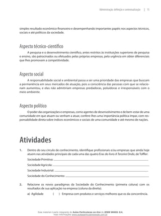 15|Administração: definição e contextualização
simples resultado econômico-financeiro e desempenhando importantes papéis nos aspectos técnicos,
sociais e até políticos da sociedade.
Aspecto técnico-científico
A pesquisa e o desenvolvimento científico, antes restritos às instituições superiores de pesquisa
e ensino, são patrocinados ou efetuados pelas próprias empresas, pela urgência em obter diferenciais
que lhes promovam a competitividade.
Aspecto social
A responsabilidade social e ambiental passa a ser uma prioridade das empresas que buscam
a permanência em seus mercados de atuação, pois a consciência das pessoas com que se relacio-
nam aumentou, e elas não admitiriam empresas predadoras, poluidoras e irresponsáveis com o
meio ambiente.
Aspecto político
O poder das organizações e empresas, como agentes de desenvolvimento e de bem-estar de uma
comunidade em que atuam ou venham a atuar, confere-lhes uma importância política ímpar, com res-
ponsabilidade direta sobre índices econômicos e sociais de uma comunidade e até mesmo de nações.
Atividades
1. 	 Dentro do seu círculo de conhecimento, identifique profissionais e/ou empresas que ainda hoje
atuem nas atividades principais de cada uma das quatro Eras do livro A Terceira Onda, de Toffler:
Sociedade Primitiva:
SociedadeAgrícola:
Sociedade Industrial:
Sociedade do Conhecimento:
2. 	 Relacione os novos paradigmas da Sociedade do Conhecimento (primeira coluna) com os
resultados de sua aplicação na empresa (coluna da direita).
a)	 Agilidade	 (	 )	 Empresa com produtos e serviços melhores que os da concorrência.
Esse material é parte integrante do Aulas Particulares on-line do IESDE BRASIL S/A,
mais informações www.aulasparticularesiesde.com.br
 