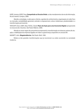 17|Administração: definição e contextualização
HOPE, Jeremy; HOPE,Tony. Competindo naTerceira Onda: os dez mandamentos da era da informação.
Rio de Janeiro: Campus, 2000.
Aborda a estratégia, o valor para o cliente, a gestão do conhecimento, organização em rede, foco
no mercado, contabilidade gerencial, controle e empowerment, ativos intelectuais, produtividade e a
transformação permanente.
TAPSCOTT, Don; LOWY, Alex; TICOLL, David. Plano de Ação para uma Economia Digital: prosperando
na nova era do e-business. São Paulo: Makron, 2000.
Aborda as novas regras da concorrência empresarial, a transformação em diversos setores de atu-
ação, a viabilização de empresas ligadas em rede e a governança corporativa no século XXI.
NAISBITT, John. Megatendências. São Paulo: Abril, 1983.
Relata as dez grandes transformações que já ocorreram ou estão ocorrendo na sociedade
moderna.
Esse material é parte integrante do Aulas Particulares on-line do IESDE BRASIL S/A,
mais informações www.aulasparticularesiesde.com.br
 