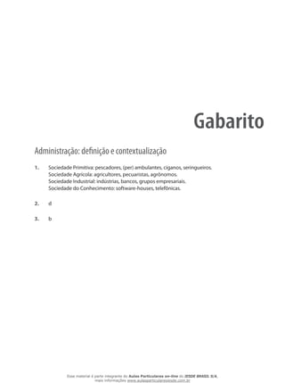 Gabarito
Administração: definição e contextualização
1. 	 Sociedade Primitiva: pescadores, (per) ambulantes, ciganos, seringueiros.
Sociedade Agrícola: agricultores, pecuaristas, agrônomos.
Sociedade Industrial: indústrias, bancos, grupos empresariais.
Sociedade do Conhecimento: software-houses, telefônicas.
2.	 d
3.	 b
Esse material é parte integrante do Aulas Particulares on-line do IESDE BRASIL S/A,
mais informações www.aulasparticularesiesde.com.br
 