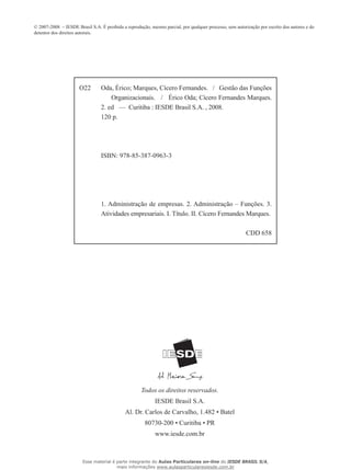 © 2007-2008 – IESDE Brasil S.A. É proibida a reprodução, mesmo parcial, por qualquer processo, sem autorização por escrito dos autores e do
detentor dos direitos autorais.
Todos os direitos reservados.
IESDE Brasil S.A.
Al. Dr. Carlos de Carvalho, 1.482 • Batel
80730-200 • Curitiba • PR
www.iesde.com.br
O22 Oda, Érico; Marques, Cícero Fernandes. / Gestão das Funções
Organizacionais. / Érico Oda; Cícero Fernandes Marques.
2. ed — Curitiba : IESDE Brasil S.A. , 2008.
120 p.
ISBN: 978-85-387-0963-3
1. Administração de empresas. 2. Administração – Funções. 3.
Atividades empresariais. I. Título. II. Cícero Fernandes Marques.
CDD 658
Esse material é parte integrante do Aulas Particulares on-line do IESDE BRASIL S/A,
mais informações www.aulasparticularesiesde.com.br
 