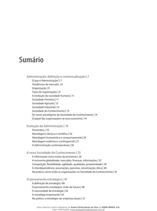 Sumário
Administração: definição e contextualização | 7
O que é Administração? | 7
Tendências de mercado | 8
Organização | 9
Tipos de organizações | 9
A evolução da sociedade humana | 11
Sociedade Primitiva | 11
Sociedade Agrícola | 12
Sociedade Industrial | 12
Sociedade do Conhecimento | 13
Os novos paradigmas da Sociedade do Conhecimento | 14
O papel das organizações na nova economia | 14
Evolução da Administração | 19
Primórdios | 19
Abordagens clássica e científica | 20
Abordagem humanística e comportamental | 24
Abordagem sistêmica e contingencial | 27
A Administração contemporânea | 30
A nova Sociedade do Conhecimento | 35
A informação como motor da economia | 36
A economia globalizada: mercados, finanças, informações | 37
Competição: flexibilidade, agilidade, qualidade, produtividade | 39
A interdependência: associações, parcerias, terceirização, ética | 40
Na prática: como estão as organizações na Sociedade do Conhecimento | 41
O pensamento estratégico | 47
A definição de estratégia | 48
O pensamento estratégico: visão de futuro | 48
A necessidade da estratégia | 50
A estratégia empresarial | 50
Na prática: a estratégia nas empresas atuais | 51
Esse material é parte integrante do Aulas Particulares on-line do IESDE BRASIL S/A,
mais informações www.aulasparticularesiesde.com.br
 