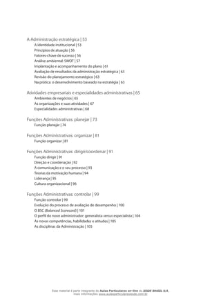 A Administração estratégica | 53
A identidade institucional | 53
Princípios de atuação | 56
Fatores-chave de sucesso | 56
Análise ambiental: SWOT | 57
Implantação e acompanhamento do plano | 61
Avaliação de resultados da administração estratégica | 63
Revisão do planejamento estratégico | 63
Na prática: o desenvolvimento baseado na estratégia | 63
Atividades empresariais e especialidades administrativas | 65
Ambientes de negócios | 65
As organizações e suas atividades | 67
Especialidades administrativas | 68
Funções Administrativas: planejar | 73
Função planejar | 74
Funções Administrativas: organizar | 81
Função organizar | 81
Funções Administrativas: dirigir/coordenar | 91
Função dirigir | 91
Direção e coordenação | 92
A comunicação e o seu processo | 93
Teorias da motivação humana | 94
Liderança | 95
Cultura organizacional | 96
Funções Administrativas: controlar | 99
Função controlar | 99
Evolução do processo de avaliação de desempenho | 100
O BSC (Balanced Scorecard) | 101
O perfil do novo administrador: generalista versus especialista | 104
As novas competências, habilidades e atitudes | 105
As disciplinas da Administração | 105
Esse material é parte integrante do Aulas Particulares on-line do IESDE BRASIL S/A,
mais informações www.aulasparticularesiesde.com.br
 