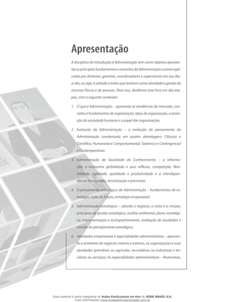 A disciplina de Introdução à Administração tem como objetivo apresen-
tarosprincipaisfundamentoseconceitosdaAdministraçãoaseremapli-
cados por diretores, gerentes, coordenadores e supervisores em seu dia-
a-dia, ouseja,évoltadaatodosquetenhamcomoatividadeagestãode
recursos físicos e de pessoas. Para isso, dividimos este livro em dez eta-
pas, com o seguinte conteúdo:
1.	 O que é Administração – apresenta as tendências de mercado, con-
ceitos e fundamentos de organização, tipos de organização, a evolu-
ção da sociedade humana e o papel das organizações.
2.	 Evolução da Administração – a evolução do pensamento da
Administração condensado em quatro abordagens: Clássica e
Científica, Humanista e Comportamental, Sistêmica e Contingencial
e Contemporânea.
3.	 Administração da Sociedade do Conhecimento ­– a informa-
ção, a economia globalizada e seus reflexos, competição, flexi-
bilidade, agilidade, qualidade e produtividade e a interdepen-
dência (associação, terceirização e parcerias).
4.	 O pensamento estratégico da Administração – fundamentos de es-
tratégia, visão de futuro, estratégia empresarial.
5.	 Administração estratégica – aborda o negócio, a visão e a missão,
princípios de gestão estratégica, análise ambiental, plano estratégi-
co, implementação e acompanhamento, avaliação de resultados e
revisão do planejamento estratégico.
6.	 Atividades empresariais e especialidades administrativas – apresen-
ta o ambiente de negócios interno e externo, as organizações e suas
atividades (primárias ou agrícolas, secundárias ou industriais e ter-
ciárias ou serviços). As especialidades administrativas – financeiras,
Esse material é parte integrante do Aulas Particulares on-line do IESDE BRASIL S/A,
mais informações www.aulasparticularesiesde.com.br
 