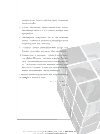produção, recursos humanos, marketing, logística e organização,
sistemas e métodos.
7.	 As funções administrativas – planejar, organizar, dirigir e controlar.
Função planejar: diferenciação, posicionamento, estratégias, estra-
tégias genéricas.
8.	 Função organizar – a organização e seus processos, departamen-
talização e suas formas de representações gráficas (organogramas,
fluxogramas, arranjo físico e formulários).
9.	 Funçãodirigirecontrolar–asprincipaisatividadesdedireçãoecoor-
denação, a comunicação e seu processo e cultura organizacional.
10.	Função controlar – a necessidade e a evolução do processo de con-
trole, o Balanced Scorecard e suas quatro perspectivas (financeira,
clienteemercado,processosinternoseaprendizagemeconhecimen-
to). O perfil do novo administrador, genérico ou especialista, novas
competências e habilidades, gestão de recursos humanos, recursos
materiais, recursos financeiros e recursos de informação.
É importante compreender que o conteúdo desta obra procura abranger
de forma geral os processos de gestão.
Cícero Fernandes Marques
Érico Oda
Esse material é parte integrante do Aulas Particulares on-line do IESDE BRASIL S/A,
mais informações www.aulasparticularesiesde.com.br
 