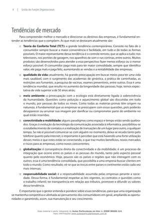 Tendências de mercado
Para compreender melhor o mercado e direcionar os destinos das empresas, é fundamental en-
tender as tendências que o compõem. As que mais se destacam atualmente são:
Teoria do Conforto Total (TCT):::: a grande tendência contemporânea. Consiste no fato de o
consumidor sempre buscar a maior conveniência e facilidade, em tudo e de todas as formas
possíveis. O maior representante dessa tendência é o controle remoto, que se aplica a tudo: nos
televisores, nos portões de garagem, nos aparelhos de som e nas cortinas, entre outros. Muitos
produtos são desenvolvidos para atender a essa perspectiva: fazer menos esforço ou o menor
esforço possível. O consumidor paga mais para ter maior comodidade, sempre que identifica
valor, ele paga mais e paga feliz, aumentando as vendas e a rentabilidade das empresas;
qualidade de vida:::: atualmente, há grande preocupação em buscar meios para ter uma vida
mais saudável, com o surgimento das academias de ginástica, a prática de caminhadas, as
restrições aos fumantes, a pesquisa de vacinas, exames preventivos, entre outros. Essa é uma
tendência mundial, que resulta no aumento da longevidade das pessoas; hoje, temos expec-
tativa de vida superior a de 50 anos atrás;
meio ambiente:::: a preocupação com a ecologia está diretamente ligada à sobrevivência
da humanidade. Questões como poluição e aquecimento global são discutidas em todo
o mundo, por pessoas de todos os níveis. Como todas as matérias-primas têm origem na
natureza, é fundamental que as empresas se preocupem com essas questões, pois poderão
desaparecer ou arruinar sua imagem por danificar ou comprometer parte do ambiente no
qual estão inseridas;
conectividade e mobilidade:::: alguns paradigmas como espaço e tempo estão sendo quebra-
dos. Graças à evolução da tecnologia da comunicação associada à informática, possibilitou-se
o estabelecimento de contatos e a realização de transações de um lugar para outro, a qualquer
tempo. Se não é possível comunicar-se com alguém no momento, deixa-se recado tanto pelo
telefone quanto pela internet; o importante é perceber que está havendo uma forte utilização
desses meios e que estes estão se conectando, o que traz muitos benefícios, novos mercados
e riscos para as empresas, como novos concorrentes;
globalização:::: é conseqüência direta da conectividade e da mobilidade; é um processo de
integração que ocorre entre os países e as pessoas do mundo, tanto pelo aspecto pessoal
quanto pelo econômico. Hoje, poucos são os países e regiões que não interagem com os
outros; essa é uma tendência consolidada, que possibilita a uma empresa buscar clientes em
todo o mundo. Como resultado, vê-se que as trocas entre países e continentes estão cada vez
mais intensas;
responsabilidade social:::: é a responsabilidade assumida pelas empresas perante a socie-
dade. Dessa forma, é fundamental respeitar as leis vigentes, os contratos e questões como
o trabalho infantil, ter transparência em relação aos tributos, promover e difundir os valores
dessa tendência.
É importante que o gestor entenda e pondere sobre essas tendências, para que uma organização
se mantenha competitiva e alinhada ao pensamento dos consumidores em geral, ampliando as oportu-
nidades e garantindo, assim, sua manutenção e seu crescimento.
8 | Gestão das Funções Organizacionais
Esse material é parte integrante do Aulas Particulares on-line do IESDE BRASIL S/A,
mais informações www.aulasparticularesiesde.com.br
 