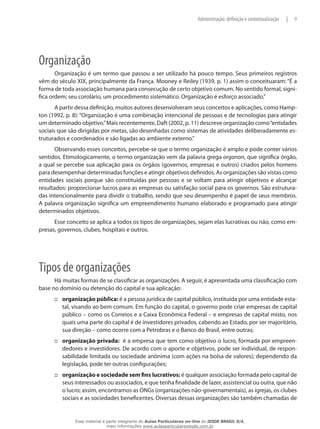 9|Administração: definição e contextualização
Organização
Organização é um termo que passou a ser utilizado há pouco tempo. Seus primeiros registros
vêm do século XIX, principalmente da França. Mooney e Reiley (1939, p. 1) assim o conceituaram: “É a
forma de toda associação humana para consecução de certo objetivo comum. No sentido formal, signi-
fica ordem; seu corolário, um procedimento sistemático. Organização é esforço associado.”
A partir dessa definição, muitos autores desenvolveram seus conceitos e aplicações, como Hamp-
ton (1992, p. 8): “Organização é uma combinação intencional de pessoas e de tecnologias para atingir
um determinado objetivo.”Mais recentemente, Daft (2002, p. 11) descreve organização como“entidades
sociais que são dirigidas por metas, são desenhadas como sistemas de atividades deliberadamente es-
truturados e coordenados e são ligadas ao ambiente externo.”
Observando esses conceitos, percebe-se que o termo organização é amplo e pode conter vários
sentidos. Etimologicamente, o termo organização vem da palavra grega organon, que significa órgão,
a qual se percebe sua aplicação para os órgãos (governos, empresas e outros) criados pelos homens
para desempenhar determinadas funções e atingir objetivos definidos. As organizações são vistas como
entidades sociais porque são constituídas por pessoas e se voltam para atingir objetivos e alcançar
resultados: proporcionar lucros para as empresas ou satisfação social para os governos. São estrutura-
das intencionalmente para dividir o trabalho, sendo que seu desempenho é papel de seus membros.
A palavra organização significa um empreendimento humano elaborado e programado para atingir
determinados objetivos.
Esse conceito se aplica a todos os tipos de organizações, sejam elas lucrativas ou não, como em-
presas, governos, clubes, hospitais e outros.
Tipos de organizações
Há muitas formas de se classificar as organizações. A seguir, é apresentada uma classificação com
base no domínio ou detenção do capital e sua aplicação:
organização pública:::: é a pessoa jurídica de capital público, instituída por uma entidade esta-
tal, visando ao bem comum. Em função do capital, o governo pode criar empresas de capital
público – como os Correios e a Caixa Econômica Federal – e empresas de capital misto, nos
quais uma parte do capital é de investidores privados, cabendo ao Estado, por ser majoritário,
sua direção – como ocorre com a Petrobras e o Banco do Brasil, entre outras;
organização privada:::: é a empresa que tem como objetivo o lucro, formada por empreen-
dedores e investidores. De acordo com o aporte e objetivos, pode ser individual, de respon-
sabilidade limitada ou sociedade anônima (com ações na bolsa de valores); dependendo da
legislação, pode ter outras configurações;
organização e sociedade sem fins lucrativos:::: é qualquer associação formada pelo capital de
seus interessados ou associados, e que tenha finalidade de lazer, assistencial ou outra, que não
o lucro; assim, encontramos as ONGs (organizações não-governamentais), as igrejas, os clubes
sociais e as sociedades beneficentes. Diversas dessas organizações são também chamadas de
Esse material é parte integrante do Aulas Particulares on-line do IESDE BRASIL S/A,
mais informações www.aulasparticularesiesde.com.br
 