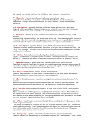 mão esquerda , que por sinal está aberta. Isso significa um poder receptativo e não autoritário.

IV - O Imperador - Poder, honestidade, organização, segurança, realização e apoio.
É o grande homem. Tem força e poder. Com o cetro na mão direita fechada, ele olha com firmeza,
representando a força por meio do sucesso material. Sua coroa é vermelha e amarela, mostrando força e
inteligência.

V - O Sumo Sacerdote - Autoridade, equilíbrio, inteligência, justiça, poder espiritual e dever moral.
É o grande pai da espiritualidade. Repare que ele parece estar orientando as duas figuras que estão na parte
inferior da carta. Sua coroa, além do vermelho e do amarelo, também tem o verde.

VI - O Namorado - Momento de escolha, liberdade, amor, união, beleza e perfeição, confiança, cautela e
otimismo.
Aparece dividido entre duas mulheres. Não se sabe se elas são sua mãe e namorada ou uma mulher mais jovem
e outra mais velha. O seu corpo está voltado para a direita, mas sua cabeça para a esquerda. Ele representa um
momento de indecisão entre o novo e o velho ou entre o arriscado e o seguro. Recomenda reflexão.

VII - O Carro - Equilíbrio, segurança, domínio, sucesso, triunfo, aproximação amorosa e realização.
É o símbolo do sucesso. Aparece como o senhor que controla os cavalos e sabe dar a direção que quiser à sua
vida. O Carro mostra que é necessário tomar as rédeas e controlar as forças psíquicas para conduzir a vida ao
caminho que nós escolhemos.

VIII - A Justiça - Austeridade, imparcialidade, integridade, disciplina, decisão e prontidão.
Significa o equilíbrio tanto na vida prática quanto na espiritual. Ela alerta para o senso de justiça que todos
devemos ter. O broto verde que aparece no canto esquerdo simboliza a esperança de que a justiça seja feita.

IX - O Ermitão - Informação, sabedoria, paciência, discrição, conhecimento, estudo e prudência.
É a essência da sabedoria. Aquela que só se alcança com a experiência de vida. Seu manto azul mostra que ele
está recoberto de fé no seu conhecimento. A lamparina que traz na mão significa a luz da verdade. O Heremita
é bom e nos remete a busca do que há de mais sincero dentro de nós.

X - A Roda da Fortuna - Destino, mudança, ascensão, iniciativa e êxito.
Quer dizer que o mundo gira e as coisas mudam. O que hoje parece ser uma coisa, amanhã pode ser outra.
Representa mudanças ou, muitas vezes, aponta para o sucesso inesperado.

XI - A Força - Inteligência, sucesso, magnetismo sexual, poder invencível, maturidade, domínio do "eu" e
harmonia.
A mulher com expressão tranquila consegue controlar o animal. Ela mostra que precisamos dominar o lado
instintivo, os impulsos, para que atuemos com mais suavidade e beleza interior diante dos problemas.

XII - O Enforcado - Idealismo exagerado, abnegação, perfeição moral, exitação, falta de vontade, traição e
abandono.
Repare que ele não está pendurado pela mão e sim pelo pé, e não parece estar sufocado. Pelo contrário, tem
uma expressão serena com as mãos nos bolsos, como se estivesse observando. Isso quer dizer que, às vezes,
temos que olhar as coisas por um outro ângulo para que posamos compreendê-las. É necessário dar uma parada
para ver se não estamos esquecendo de levar algo em consideração.

XIII - A Morte - Transformação, renascimento, libertação dolorosa, mudança de país, cidade ou casa, lucidez
mental, insegurança financeira.
Como o nome não está no pé da carta e sim em cima, esse arcano não representa a morte, mas a superação e a
transformação para algo novo. Como é predominantemente bege, aponta para mudanças no campo material. E,
como as folhas caídas no chão do desenho, nós também temos que derrubar algo de nossas vidas para dar
espaço ao novo, assim fazem as árvores no outono.

XIV - A Temperança - Equilíbrio, autocontrole, serenidade, harmonia, paciência e estabilidade.
É a virtude universal, que derrama a água do seu jarro azul ( o espírito) para o jarro vermelho( a força) . Mostra
 