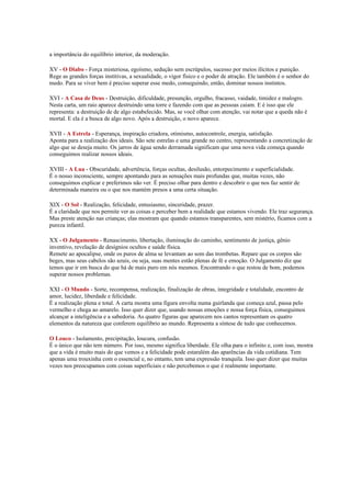 a importância do equilíbrio interior, da moderação.

XV - O Diabo - Força misteriosa, egoísmo, sedução sem escrúpulos, sucesso por meios ilícitos e punição.
Rege as grandes forças institivas, a sexualidade, o vigor físico e o poder de atração. Ele também é o senhor do
medo. Para se viver bem é preciso superar esse medo, conseguindo, então, dominar nossos instintos.

XVI - A Casa de Deus - Destruição, dificuldade, presunção, orgulho, fracasso, vaidade, timidez e malogro.
Nesta carta, um raio aparece destruindo uma torre e fazendo com que as pessoas caiam. E é isso que ele
representa: a destruição de de algo estabelecido. Mas, se você olhar com atenção, vai notar que a queda não é
mortal. E ela é a busca de algo novo. Após a destruição, o novo aparece.

XVII - A Estrela - Esperança, inspiração criadora, otimismo, autocontrole, energia, satisfação.
Aponta para a realização dos ideais. São sete estrelas e uma grande no centro, representando a concretização de
algo que se deseja muito. Os jarros de água sendo derramada significam que uma nova vida começa quando
conseguimos realizar nossos ideais.

XVIII - A Lua - Obscuridade, advertência, forças ocultas, desilusão, entorpecimento e superficialidade.
É o nosso inconsciente, sempre apontando para as sensações mais profundas que, muitas vezes, não
conseguimos explicar e preferimos não ver. É preciso olhar para dentro e descobrir o que nos faz sentir de
determinada maneira ou o que nos mantém presos a uma certa situação.

XIX - O Sol - Realização, felicidade, entusiasmo, sinceridade, prazer.
É a claridade que nos permite ver as coisas e perceber bem a realidade que estamos vivendo. Ele traz segurança.
Mas preste atenção nas crianças; elas mostram que quando estamos transparentes, sem mistério, ficamos com a
pureza infantil.

XX - O Julgamento - Renascimento, libertação, iluminação do caminho, sentimento de justiça, gênio
inventivo, revelação de desígnios ocultos e saúde física.
Remete ao apocalipse, onde os puros de alma se levantam ao som das trombetas. Repare que os corpos são
beges, mas seus cabelos são azuis, ou seja, suas mentes estão plenas de fé e emoção. O Julgamento diz que
temos que ir em busca do que há de mais puro em nós mesmos. Encontrando o que restou de bom, podemos
superar nossos problemas.

XXI - O Mundo - Sorte, recompensa, realização, finalização de obras, integridade e totalidade, encontro de
amor, lucidez, liberdade e felicidade.
É a realização plena e total. A carta mostra uma figura envolta numa guirlanda que começa azul, passa pelo
vermelho e chega ao amarelo. Isso quer dizer que, usando nossas emoções e nossa força física, conseguimos
alcançar a inteligência e a sabedoria. As quatro figuras que aparecem nos cantos representam os quatro
elementos da natureza que conferem equilíbrio ao mundo. Representa a síntese de tudo que conhecemos.

O Louco - Isolamento, precipitação, loucura, confusão.
É o único que não tem número. Por isso, mesmo significa liberdade. Ele olha para o infinito e, com isso, mostra
que a vida é muito mais do que vemos e a felicidade pode estaralém das aparências da vida cotidiana. Tem
apenas uma trouxinha com o essencial e, no entanto, tem uma expressão tranquila. Isso quer dizer que muitas
vezes nos preocupamos com coisas superficiais e não percebemos o que é realmente importante.
 