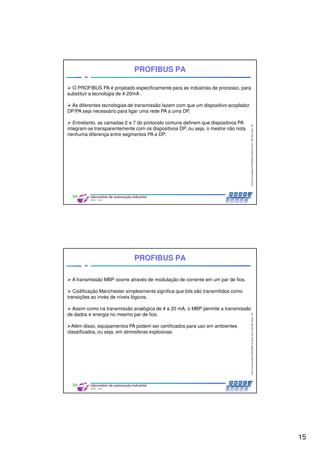 15
CentrodeCompetênciaPROFIBUSdoBrasil,2010,USPSãoCarlos-SP
29
PROFIBUS PA
O PROFIBUS PA é projetado especificamente para as indústrias de processo, para
substituir a tecnologia de 4-20mA .
As diferentes tecnologias de transmissão fazem com que um dispositivo acoplador
DP/PA seja necessário para ligar uma rede PA a uma DP.
Entretanto, as camadas 2 e 7 do protocolo comuns definem que dispositivos PA
integram-se transparentemente com os dispositivos DP, ou seja, o mestre não nota
nenhuma diferença entre segmentos PA e DP.
CentrodeCompetênciaPROFIBUSdoBrasil,2010,USPSãoCarlos-SP
30
PROFIBUS PA
A transmissão MBP ocorre através de modulação de corrente em um par de fios.
Codificação Manchester simplesmente significa que bits são transmitidos como
transições ao invés de níveis lógicos.
Assim como na transmissão analógica de 4 a 20 mA, o MBP permite a transmissão
de dados e energia no mesmo par de fios.
Além disso, equipamentos PA podem ser certificados para uso em ambientes
classificados, ou seja, em atmosferas explosivas.
 