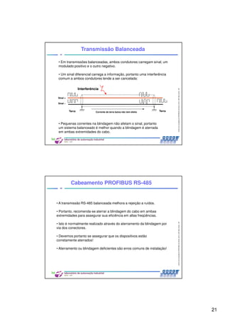 21
CentrodeCompetênciaPROFIBUSdoBrasil,2010,USPSãoCarlos-SP
41
• Em transmissões balanceadas, ambos condutores carregam sinal; um
modulado positivo e o outro negativo.
• Um sinal diferencial carrega a informação, portanto uma interferência
comum a ambos condutores tende a ser cancelada:
• Pequenas correntes na blindagem não afetam o sinal, portanto
um sistema balanceado é melhor quando a blindagem é aterrada
em ambas extremidades do cabo.
Transmissão Balanceada
Corrente de terra baixa não tem efeito
Interferência
Sinal +
Sinal –
TerraTerra
CentrodeCompetênciaPROFIBUSdoBrasil,2010,USPSãoCarlos-SP
42
Cabeamento PROFIBUS RS-485
• A transmissão RS-485 balanceada melhora a rejeição a ruídos.
• Portanto, recomenda-se aterrar a blindagem do cabo em ambas
extremidades para assegurar sua eficiência em altas freqüências.
• Isto é normalmente realizado através do aterramento da blindagem por
via dos conectores.
• Devemos portanto se assegurar que os dispositivos estão
corretamente aterrados!
• Aterramento ou blindagem deficientes são erros comuns de instalação!
 