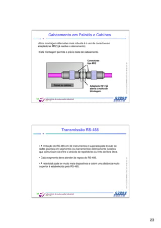 23
CentrodeCompetênciaPROFIBUSdoBrasil,2010,USPSãoCarlos-SP
45
• Uma montagem alternativa mais robusta é o uso de conectores e
adaptadores M12 (já resolve o aterramento).
• Esta montagem permite o prévio teste de cabeamento.
Cabeamento em Painéis e Cabines
Conectores
tipo M12
Adaptador M12 já
aterra a malha de
blindagem
Painel ou cabine
CentrodeCompetênciaPROFIBUSdoBrasil,2010,USPSãoCarlos-SP
46
Transmissão RS-485
• A limitação do RS-485 em 32 instrumentos é superada pela divisão de
redes grandes em segmentos (ou barramentos) eletricamente isolados
que comunicam-se entre si através de repetidores ou links de fibra ótica.
• Cada segmento deve atender às regras do RS-485.
• A rede total pode ter muito mais dispositivos e cobrir uma distância muito
superior à estabelecida pelo RS-485.
 