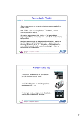 24
CentrodeCompetênciaPROFIBUSdoBrasil,2010,USPSãoCarlos-SP
47
• Dentro de um segmento, contam-se estações e repetidores até o limite
de 32 unidades.
• Isto significa que se em um segmento há 2 repetidores, o número
máximo de estações será 30.
• É uma boa prática reservar pelo menos 10% da capacidade do
segmento para futuras expansões ou para a conexão de uma ferramenta
de diagnóstico.
• A maioria dos fabricantes de repetidores recomenda um “n” máximo (4
repetidores por exemplo) entre qualquer mestre e qualquer escravo,
resultando em um total de até “n+1” segmentos sucessivos a partir do
mestre. Este limite se dá devido aos efeitos de distorção e atraso na
retransmissão em cada repetidor..
Transmissão RS-485
CentrodeCompetênciaPROFIBUSdoBrasil,2010,USPSãoCarlos-SP
48
Conexões RS-485
• Dispositivos PROFIBUS DP em geral utilizam o
conexão padrão de 9 pinos “sub-D”.
• Conexões M12 podem ser utilizados para áreas
classificadas (grau IP67)
• Outros tipos de conexões podem ser utilizados (ex.
híbridos) e inclusive terminais de bornes.
 