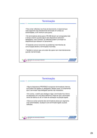 29
CentrodeCompetênciaPROFIBUSdoBrasil,2010,USPSãoCarlos-SP
57
Terminação
• Para evitar reflexões nos finais do barramento, é essencial que
cada segmento seja devidamente terminado em ambas as
extremidades, e em nenhum outro ponto.
• Os terminadores ativos para o RS-485 devem ser energizados todo
o tempo (mesmo quando alguns dos dispositivos estiverem
desligados), caso contrário, as reflexões podem corromper os
dispositivos que restaram no barramento.
• É bastante comum encontrar-se problemas intermitentes de
comunicação devido a terminações incorretas.
• Também é comum que uma rede não opere nem intermitentemente
quando mal terminada.
CentrodeCompetênciaPROFIBUSdoBrasil,2010,USPSãoCarlos-SP
58
• Alguns dispositivos PROFIBUS incorporam terminadores internos
que podem ser ligados ou desligados. Nestes casos, é fundamental
que o terminador seja desligado quando não necessário.
• Em outros, o switch para desligar e ligar o terminador fica interno
ao dispositivo em uma placa eletrônica. Pode ser que o terminador
venha de fábrica ou de um teste de aceitação na posição ligada.
• Deve-se contar somente dois terminadores ativos por segmento
(nas extremidades). Qualquer outro terminador ligado causará
reflexões.
Terminação
 
