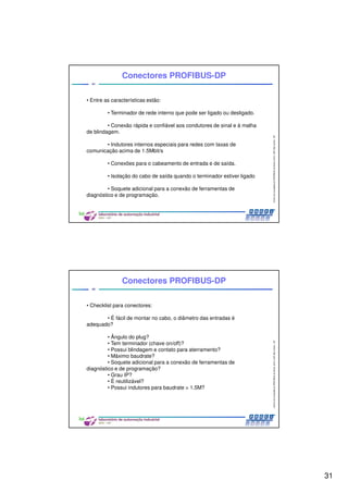 31
CentrodeCompetênciaPROFIBUSdoBrasil,2010,USPSãoCarlos-SP
61
• Entre as características estão:
• Terminador de rede interno que pode ser ligado ou desligado.
• Conexão rápida e confiável aos condutores de sinal e à malha
de blindagem.
• Indutores internos especiais para redes com taxas de
comunicação acima de 1.5Mbit/s
• Conexões para o cabeamento de entrada e de saída.
• Isolação do cabo de saída quando o terminador estiver ligado
• Soquete adicional para a conexão de ferramentas de
diagnóstico e de programação.
Conectores PROFIBUS-DP
CentrodeCompetênciaPROFIBUSdoBrasil,2010,USPSãoCarlos-SP
62
Conectores PROFIBUS-DP
• Checklist para conectores:
• É fácil de montar no cabo, o diâmetro das entradas é
adequado?
• Ângulo do plug?
• Tem terminador (chave on/off)?
• Possui blindagem e contato para aterramento?
• Máximo baudrate?
• Soquete adicional para a conexão de ferramentas de
diagnóstico e de programação?
• Grau IP?
• É reutilizável?
• Possui indutores para baudrate > 1.5M?
 