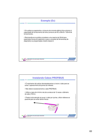 63
CentrodeCompetênciaPROFIBUSdoBrasil,2010,USPSãoCarlos-SP
125
• Em ambos os segmentos o consumo de corrente elétrica ficou próximo à
capacidade de fornecimento da fonte (consumo de 95 e 96mA x 100mA de
fornecimento).
• Recomenda-se na prática considerar uma reserva de 20mA para
expansões futuras do segmento e para a conexão de ferramentas de
diagnóstico ou programação (mestre classe 2)
Exemplo (Ex)
CentrodeCompetênciaPROFIBUSdoBrasil,2010,USPSãoCarlos-SP
126
• É importante não esticar demasiadamente ou torcer o cabo para se
evitar o aparecimento de pontos de reflexão.
• Não dobrar excessivamente o cabo PROFIBUS.
• Utilize a regra de mínimo raio de curvatura de 10 vezes o diâmetro
do cabo (75mm).
• Preste muita atenção ao puxar o cabo por quinas, utilize roldanas se
possível para se evitar danos físicos.
Instalando Cabos PROFIBUS
 