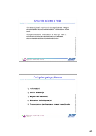 68
CentrodeCompetênciaPROFIBUSdoBrasil,2010,USPSãoCarlos-SP
135
• Em áreas sujeitas à exposição de raios e picos de alta voltagem,
recomenda-se o uso de protetores de surto, centelhadores (spark
gaps).
• Complementarmente, em todo trecho de maior que 100m na
horizontal ou 10m na vertical entre dois pontos aterrados,
recomenda-se o uso de protetores de transientes.
Em áreas sujeitas a raios
CentrodeCompetênciaPROFIBUSdoBrasil,2010,USPSãoCarlos-SP
136
Os 5 principais problemas
1) Terminadores
2) Linhas de Energia
3) Regras de Cabeamento
4) Problemas de Configuração
5) Transmissores danificados ou fora de especificação
 