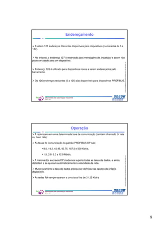 9
CentrodeCompetênciaPROFIBUSdoBrasil,2010,USPSãoCarlos-SP
17
Endereçamento
Existem 128 endereços diferentes disponíveis para dispositivos (numeradas de 0 a
127).
No entanto, o endereço 127 é reservado para mensagens de broadcast e assim não
pode ser usado para um dispositivo.
Endereço 126 é utilizado para dispositivos novos a serem endereçados pelo
barramento.
Os 126 endereços restantes (0 a 125) são disponíveis para dispositivos PROFIBUS.
CentrodeCompetênciaPROFIBUSdoBrasil,2010,USPSãoCarlos-SP
18
Operação
A rede opera em uma determinada taxa de comunicação (também chamado bit rate
ou baud rate).
As taxas de comunicação do padrão PROFIBUS DP são:
• 9.6, 19.2, 45.45, 93.75, 187.5 e 500 Kbit/s,
• 1.5, 3.0, 6.0 e 12.0 Mbit/s.
A maioria dos escravos DP modernos suporta todas as taxas de dados, e ainda
detectam e se ajustam automaticamente à velocidade da rede.
Muito raramente a taxa de dados precisa ser definida nas opções do próprio
dispositivo.
As redes PA sempre operam a uma taxa fixa de 31.25 Kbit/s
 