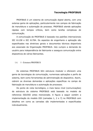 Tecnologia PROFIBUS
PROFIBUS é um sistema de comunicação digital aberto, com uma
extensa gama de aplicações, particularmente nos campos de fabricação
de manufatura e automação de processo. PROFIBUS atende aplicações
rápidas com tempos críticos, bem como tarefas complexas de
comunicação.
A comunicação de PROFIBUS é baseada nos padrões internacionais
IEC 61158 e IEC 61784. Os aspectos de engenharia e aplicação são
especificados nas diretrizes gerais e documentos técnicos disponíveis
aos associado da Organização PROFIBUS. Isto cumpre a demanda do
usuário para independência de fabricante e assegura comunicação entre
dispositivos de vários fabricantes.
1.4. 1 - Estrutura PROFIBUS
Os sistemas PROFIBUS têm estrutura modular e oferecem uma
gama de tecnologias de comunicação, numerosas aplicações e perfis de
sistema, bem como ferramentas de administração de dispositivo. Assim,
cobrem as diversas demandas e aplicações específicas no campo de
fabricação de manufatura e automação de processos.
Do ponto de vista tecnológico, o mais baixo nível (comunicações)
da estrutura do sistema PROFIBUS está baseado no modelo de
referencia ISO/OSI antes mencionado. A figura a seguir contém a
implementação do modelo OSI (camadas 1, 2 e 7) no PROFIBUS com
detalhes em como as camadas são implementadas e especificadas
individualmente.
 