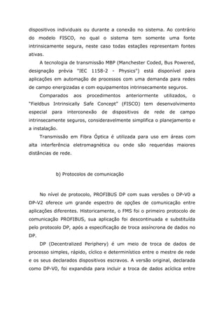 dispositivos individuais ou durante a conexão no sistema. Ao contrário
do modelo FISCO, no qual o sistema tem somente uma fonte
intrinsicamente segura, neste caso todas estações representam fontes
ativas.
A tecnologia de transmissão MBP (Manchester Coded, Bus Powered,
designação prévia "IEC 1158-2 - Physics") está disponível para
aplicações em automação de processos com uma demanda para redes
de campo energizadas e com equipamentos intrinsecamente seguros.
Comparados aos procedimentos anteriormente utilizados, o
“Fieldbus Intrinsically Safe Concept” (FISCO) tem desenvolvimento
especial para interconexão de dispositivos de rede de campo
intrinsecamente seguros, consideravelmente simplifica o planejamento e
a instalação.
Transmissão em Fibra Óptica é utilizada para uso em áreas com
alta interferência eletromagnética ou onde são requeridas maiores
distâncias de rede.
b) Protocolos de comunicação
No nível de protocolo, PROFIBUS DP com suas versões o DP-V0 a
DP-V2 oferece um grande espectro de opções de comunicação entre
aplicações diferentes. Historicamente, o FMS foi o primeiro protocolo de
comunicação PROFIBUS, sua aplicação foi descontinuada e substituída
pelo protocolo DP, após a especificação de troca assíncrona de dados no
DP.
DP (Decentralized Periphery) é um meio de troca de dados de
processo simples, rápido, cíclico e determinístico entre o mestre de rede
e os seus declarados dispositivos escravos. A versão original, declarada
como DP-V0, foi expandida para incluir a troca de dados acíclica entre
 