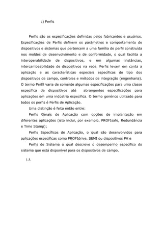c) Perfis
Perfis são as especificações definidas pelos fabricantes e usuários.
Especificações de Perfis definem os parâmetros e comportamento de
dispositivos e sistemas que pertencem a uma família de perfil construída
nos moldes de desenvolvimento e de conformidade, o qual facilita a
interoperabilidade de dispositivos, e em algumas instâncias,
intercambeabilidade de dispositivos na rede. Perfis levam em conta a
aplicação e as características especiais específicas do tipo dos
dispositivos de campo, controles e métodos de integração (engenharia).
O termo Perfil varia de somente algumas especificações para uma classe
específica de dispositivos até abrangentes especificações para
aplicações em uma indústria específica. O termo genérico utilizado para
todos os perfis é Perfis de Aplicação.
Uma distinção é feita então entre:
Perfis Gerais de Aplicação com opções de implantação em
diferentes aplicações (isto inclui, por exemplo, PROFIsafe, Redundância
e Time Stamp);
Perfis Específicos de Aplicação, o qual são desenvolvidos para
aplicações específicas como PROFIdrive, SEMI ou dispositivos PA e
Perfis de Sistema o qual descreve o desempenho específico do
sistema que está disponível para os dispositivos de campo.
1.5.
 