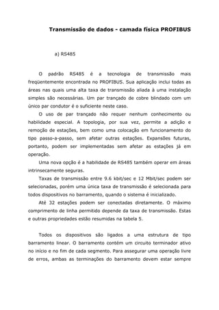 Transmissão de dados - camada física PROFIBUS
a) RS485
O padrão RS485 é a tecnologia de transmissão mais
freqüentemente encontrada no PROFIBUS. Sua aplicação inclui todas as
áreas nas quais uma alta taxa de transmissão aliada à uma instalação
simples são necessárias. Um par trançado de cobre blindado com um
único par condutor é o suficiente neste caso.
O uso de par trançado não requer nenhum conhecimento ou
habilidade especial. A topologia, por sua vez, permite a adição e
remoção de estações, bem como uma colocação em funcionamento do
tipo passo-a-passo, sem afetar outras estações. Expansões futuras,
portanto, podem ser implementadas sem afetar as estações já em
operação.
Uma nova opção é a habilidade de RS485 também operar em áreas
intrinsecamente seguras.
Taxas de transmissão entre 9.6 kbit/sec e 12 Mbit/sec podem ser
selecionadas, porém uma única taxa de transmissão é selecionada para
todos dispositivos no barramento, quando o sistema é inicializado.
Até 32 estações podem ser conectadas diretamente. O máximo
comprimento de linha permitido depende da taxa de transmissão. Estas
e outras propriedades estão resumidas na tabela 5.
Todos os dispositivos são ligados a uma estrutura de tipo
barramento linear. O barramento contém um circuito terminador ativo
no início e no fim de cada segmento. Para assegurar uma operação livre
de erros, ambas as terminações do barramento devem estar sempre
 