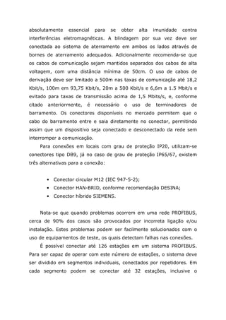 absolutamente essencial para se obter alta imunidade contra
interferências eletromagnéticas. A blindagem por sua vez deve ser
conectada ao sistema de aterramento em ambos os lados através de
bornes de aterramento adequados. Adicionalmente recomenda-se que
os cabos de comunicação sejam mantidos separados dos cabos de alta
voltagem, com uma distância mínima de 50cm. O uso de cabos de
derivação deve ser limitado a 500m nas taxas de comunicação até 18,2
Kbit/s, 100m em 93,75 Kbit/s, 20m a 500 Kbit/s e 6,6m a 1.5 Mbit/s e
evitado para taxas de transmissão acima de 1,5 Mbits/s, e, conforme
citado anteriormente, é necessário o uso de terminadores de
barramento. Os conectores disponíveis no mercado permitem que o
cabo do barramento entre e saia diretamente no conector, permitindo
assim que um dispositivo seja conectado e desconectado da rede sem
interromper a comunicação.
Para conexões em locais com grau de proteção IP20, utilizam-se
conectores tipo DB9, já no caso de grau de proteção IP65/67, existem
três alternativas para a conexão:
• Conector circular M12 (IEC 947-5-2);
• Conector HAN-BRID, conforme recomendação DESINA;
• Conector híbrido SIEMENS.
Nota-se que quando problemas ocorrem em uma rede PROFIBUS,
cerca de 90% dos casos são provocados por incorreta ligação e/ou
instalação. Estes problemas podem ser facilmente solucionados com o
uso de equipamentos de teste, os quais detectam falhas nas conexões.
É possível conectar até 126 estações em um sistema PROFIBUS.
Para ser capaz de operar com este número de estações, o sistema deve
ser dividido em segmentos individuais, conectados por repetidores. Em
cada segmento podem se conectar até 32 estações, inclusive o
 
