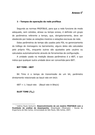 Anexo I1
1 - Tempos de operação da rede profibus
Segundo as normas PROFIBUS, para que a rede funcione de modo
adequado, sem colisões, atraso ou tempo ocioso, é definido um grupo
de parâmetros referente a tempo, que, obrigatoriamente, deve ser
obedecido por todas as estações-mestres e estações-escravas da rede.
Estes parâmetros de tempo são usados pelo FDL no gerenciamento
do tráfego de mensagens no barramento; alguns deles são calculados
pelo próprio FDL, enquanto outros são ajustados pelo usuário ou
calculados automaticamente através de ferramentas de configuração.
A unidade usada na medição desses parâmetros é a tBIT, o que
indica que qualquer outra unidade deve ser convertida para tBIT.
BIT TIME - tBIT
Bit Time é o tempo de transmissão de um bit, parâmetro
diretamente relacionado ao baud rate em bit/s
tBIT = 1 / baud rate (Baud rate in Bits/s)
SLOT TIME (TSL)
1
Valéria Paula Venturini. Desenvolvimento de um mestre PROFIBUS com a
finalidade de análise de desempenho. Dissertação (Mestrado) – Escola de
Engenharia de São Carlos, Universidade de São Paulo, São Carlos, 2007.
 